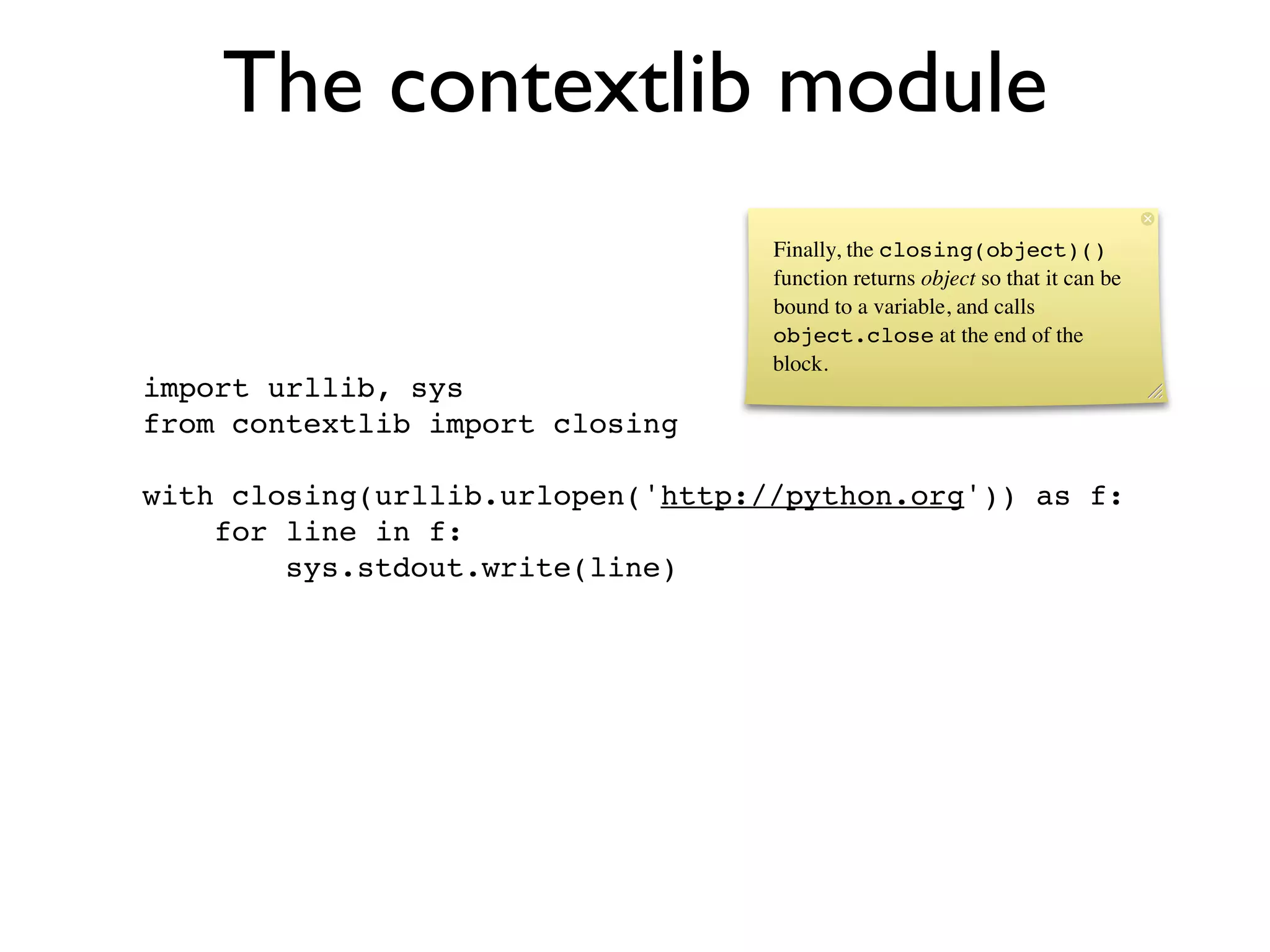 The contextlib module
                                   Finally, the closing(object)()
                                   function returns object so that it can be
                                   bound to a variable, and calls
                                   object.close at the end of the
                                   block.
import urllib, sys
from contextlib import closing

with closing(urllib.urlopen('http://python.org')) as f:
    for line in f:
        sys.stdout.write(line)
 