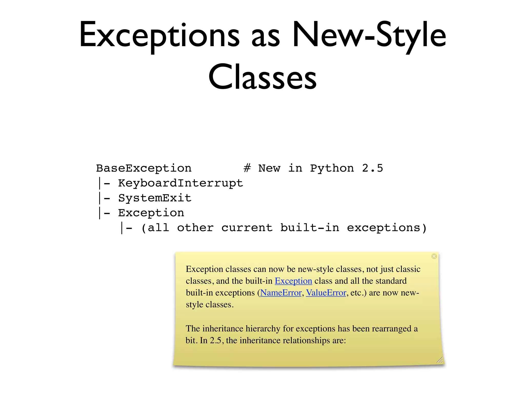 Exceptions as New-Style
        Classes

 BaseException        # New in Python 2.5
 |- KeyboardInterrupt
 |- SystemExit
 |- Exception
    |- (all other current built-in exceptions)


             Exception classes can now be new-style classes, not just classic
             classes, and the built-in Exception class and all the standard
             built-in exceptions (NameError, ValueError, etc.) are now new-
             style classes.

             The inheritance hierarchy for exceptions has been rearranged a
             bit. In 2.5, the inheritance relationships are:
 