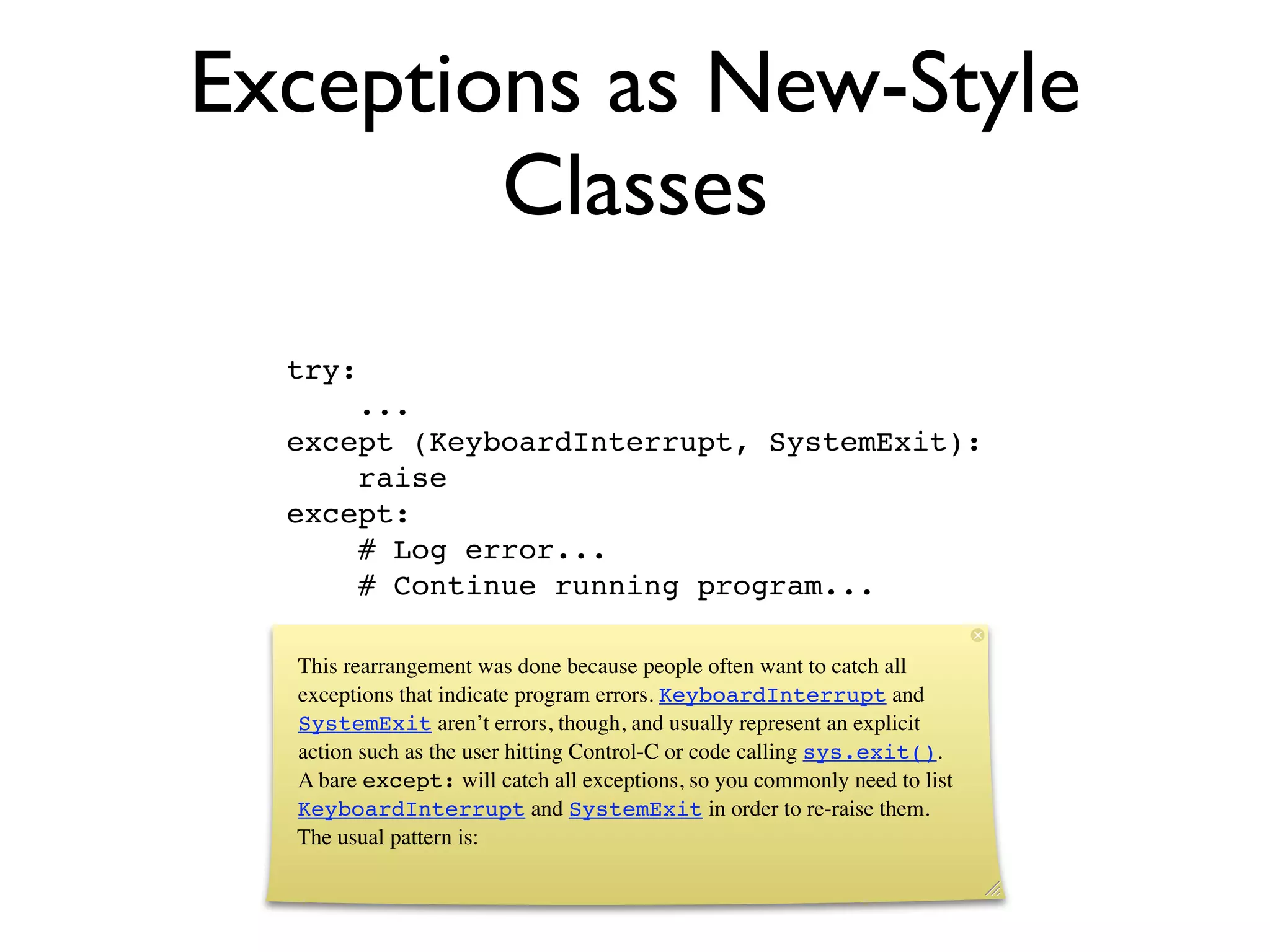 Exceptions as New-Style
        Classes
  try:
      ...
  except (KeyboardInterrupt, SystemExit):
      raise
  except:
      # Log error...
      # Continue running program...

  This rearrangement was done because people often want to catch all
  exceptions that indicate program errors. KeyboardInterrupt and
  SystemExit aren’t errors, though, and usually represent an explicit
  action such as the user hitting Control-C or code calling sys.exit().
  A bare except: will catch all exceptions, so you commonly need to list
  KeyboardInterrupt and SystemExit in order to re-raise them.
  The usual pattern is:
 