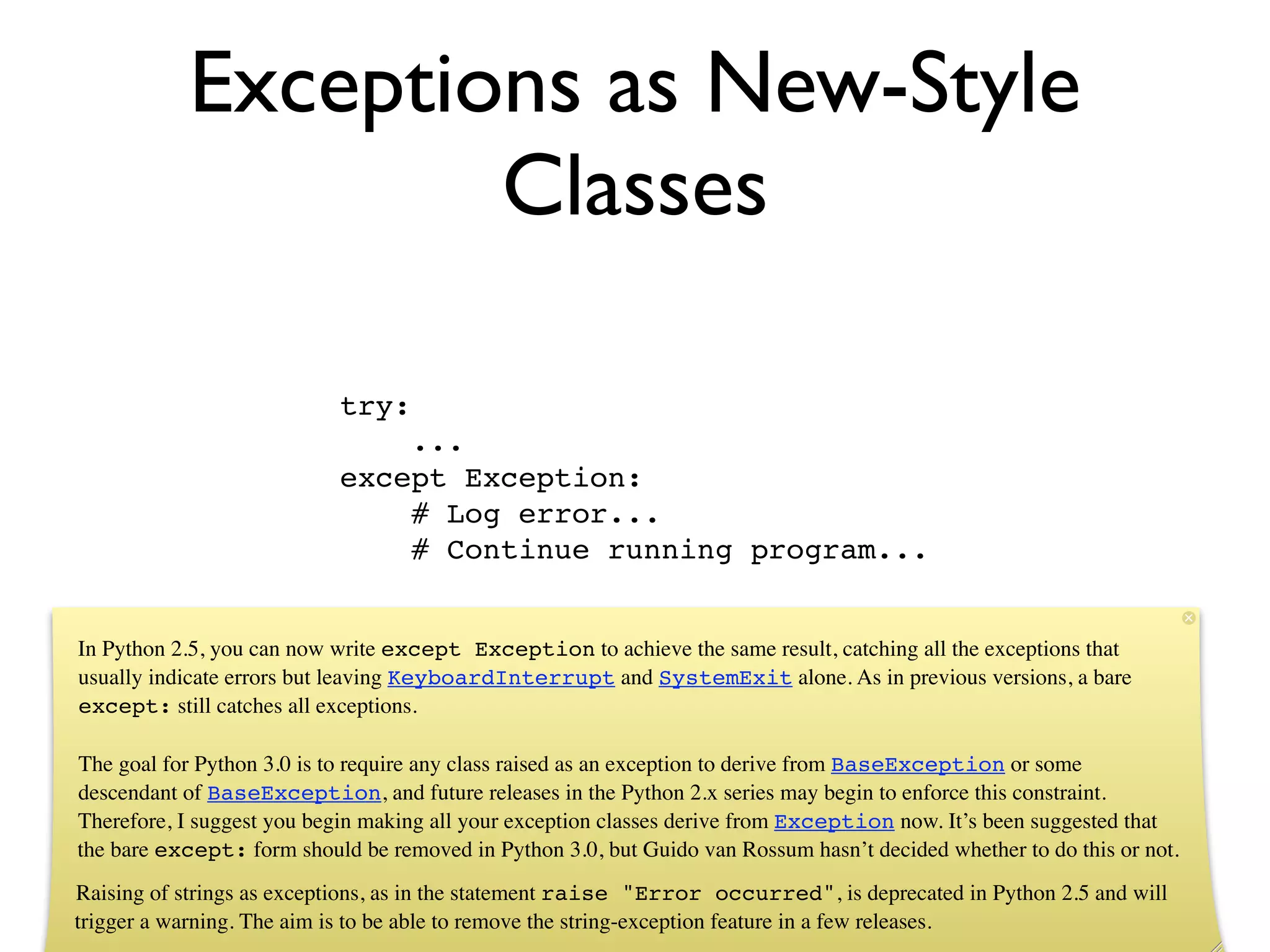 Exceptions as New-Style
                   Classes

                           try:
                               ...
                           except Exception:
                               # Log error...
                               # Continue running program...


In Python 2.5, you can now write except Exception to achieve the same result, catching all the exceptions that
usually indicate errors but leaving KeyboardInterrupt and SystemExit alone. As in previous versions, a bare
except: still catches all exceptions.

The goal for Python 3.0 is to require any class raised as an exception to derive from BaseException or some
descendant of BaseException, and future releases in the Python 2.x series may begin to enforce this constraint.
Therefore, I suggest you begin making all your exception classes derive from Exception now. It’s been suggested that
the bare except: form should be removed in Python 3.0, but Guido van Rossum hasn’t decided whether to do this or not.
Raising of strings as exceptions, as in the statement raise "Error occurred", is deprecated in Python 2.5 and will
trigger a warning. The aim is to be able to remove the string-exception feature in a few releases.
 
