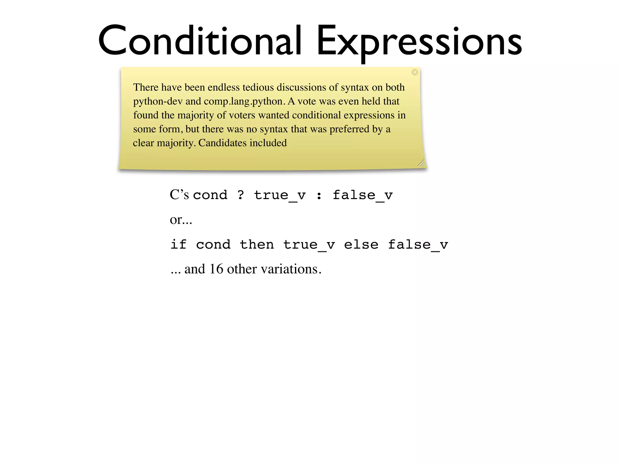 Conditional Expressions
 There have been endless tedious discussions of syntax on both
 python-dev and comp.lang.python. A vote was even held that
 found the majority of voters wanted conditional expressions in
 some form, but there was no syntax that was preferred by a
 clear majority. Candidates included



         C’s cond ? true_v : false_v
         or...
         if cond then true_v else false_v
         ... and 16 other variations.
 