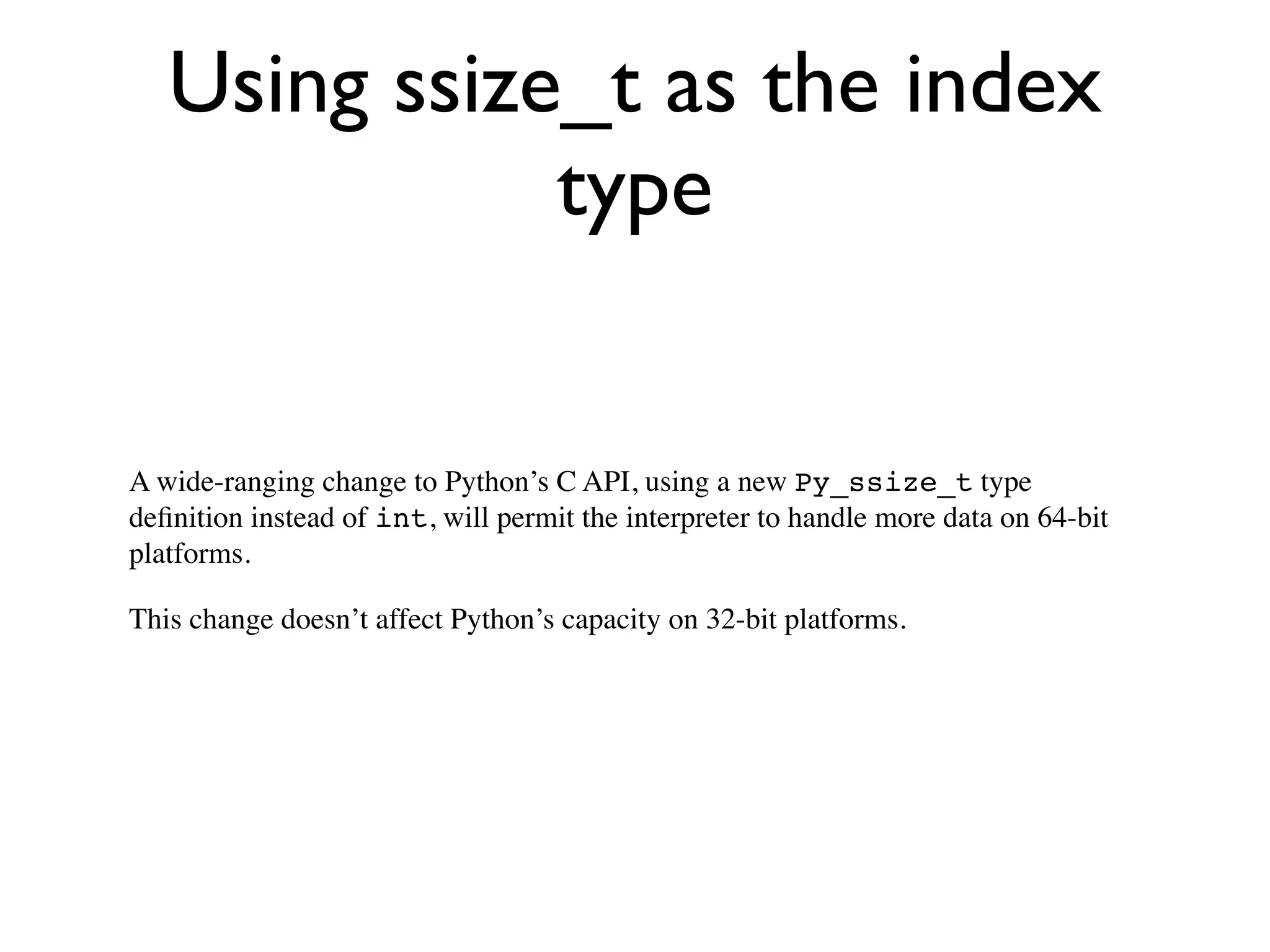 Using ssize_t as the index
              type


A wide-ranging change to Python’s C API, using a new Py_ssize_t type
deﬁnition instead of int, will permit the interpreter to handle more data on 64-bit
platforms.

This change doesn’t affect Python’s capacity on 32-bit platforms.
 