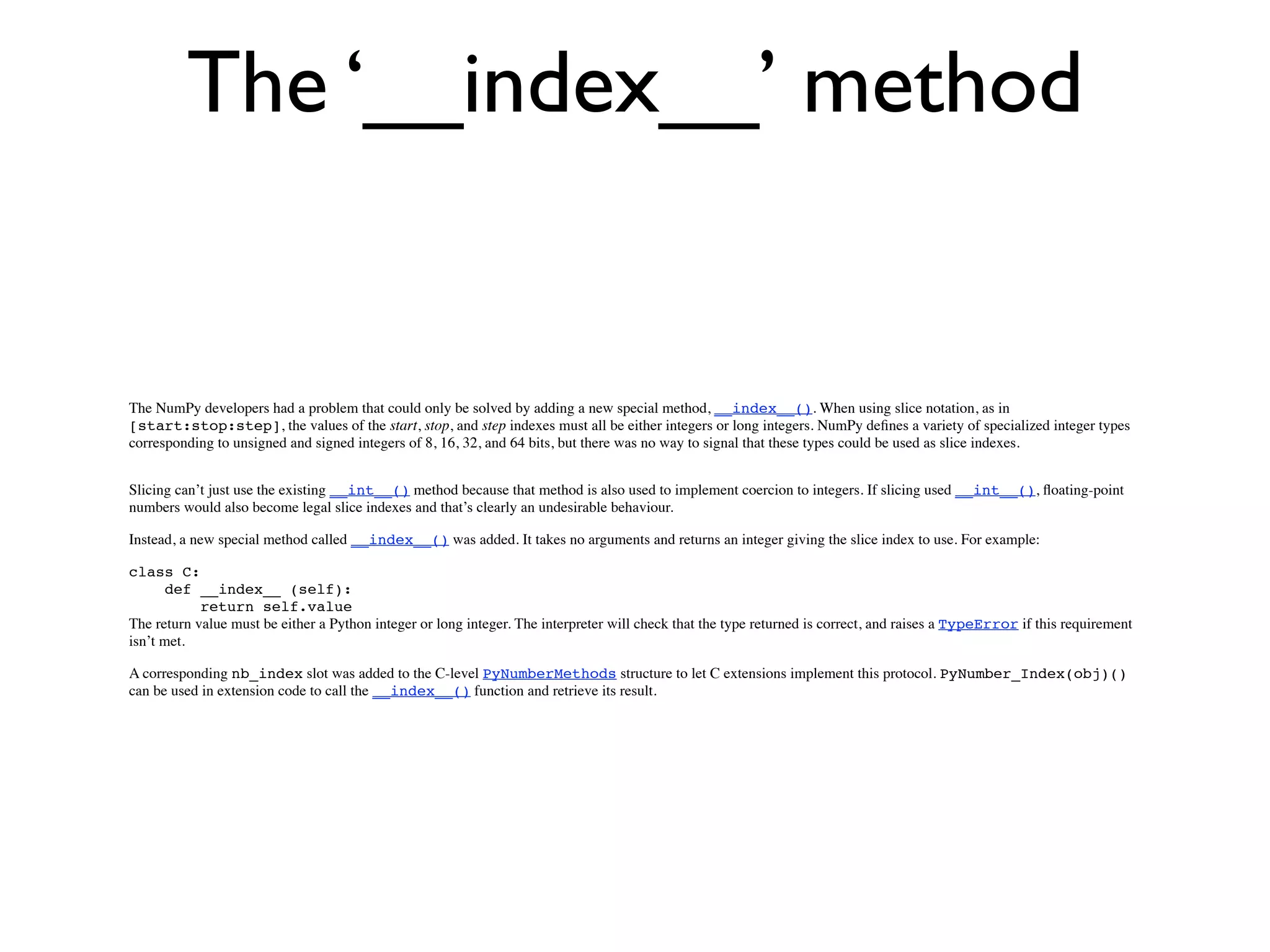 The ‘__index__’ method


The NumPy developers had a problem that could only be solved by adding a new special method, __index__(). When using slice notation, as in
[start:stop:step], the values of the start, stop, and step indexes must all be either integers or long integers. NumPy deﬁnes a variety of specialized integer types
corresponding to unsigned and signed integers of 8, 16, 32, and 64 bits, but there was no way to signal that these types could be used as slice indexes.


Slicing can’t just use the existing __int__() method because that method is also used to implement coercion to integers. If slicing used __int__(), ﬂoating-point
numbers would also become legal slice indexes and that’s clearly an undesirable behaviour.

Instead, a new special method called __index__() was added. It takes no arguments and returns an integer giving the slice index to use. For example:

class C:
       def __index__ (self):
            return self.value
The return value must be either a Python integer or long integer. The interpreter will check that the type returned is correct, and raises a TypeError if this requirement
isn’t met.

A corresponding nb_index slot was added to the C-level PyNumberMethods structure to let C extensions implement this protocol. PyNumber_Index(obj)()
can be used in extension code to call the __index__() function and retrieve its result.
 