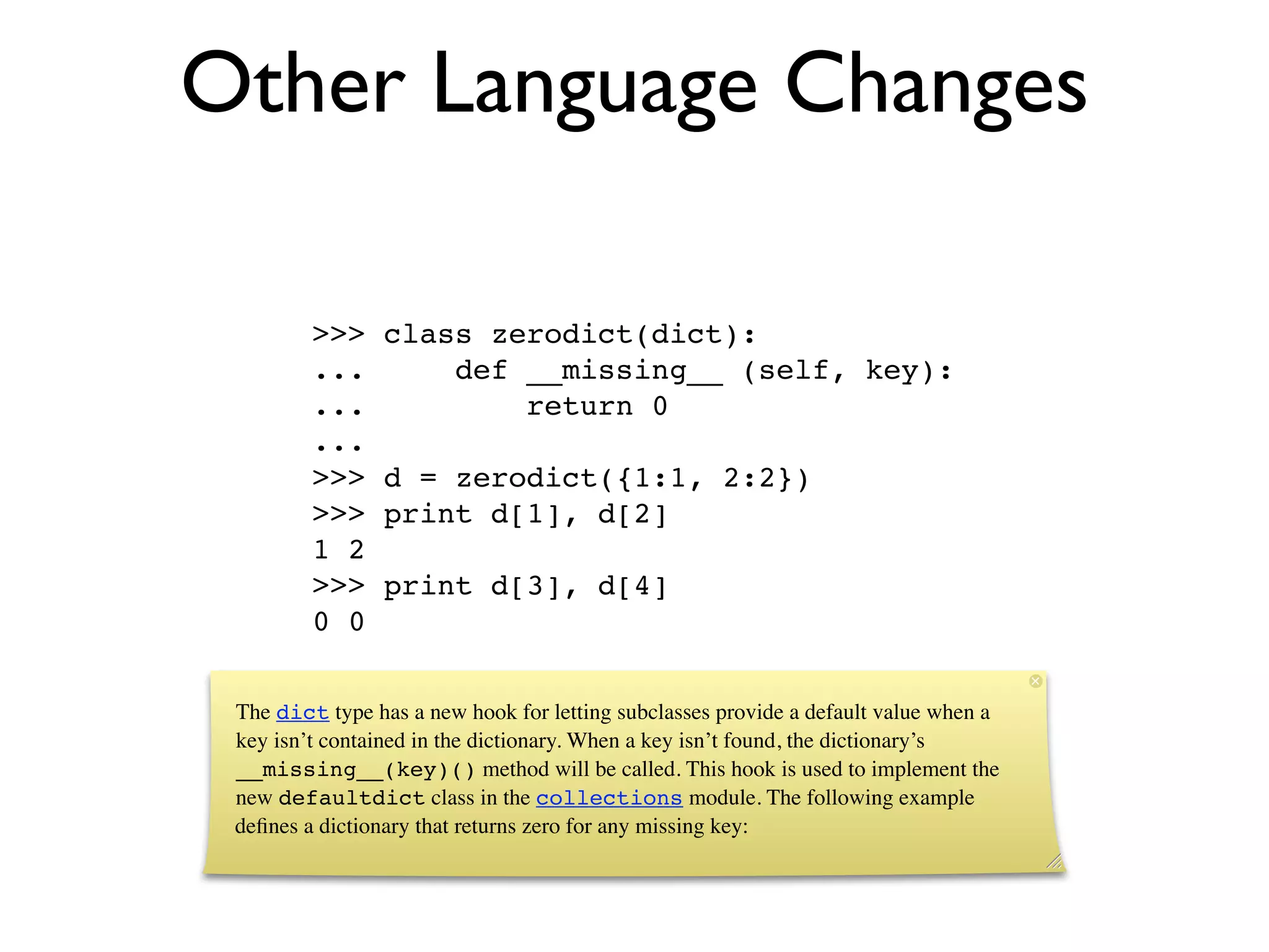 Other Language Changes

         >>>    class zerodict(dict):
         ...        def __missing__ (self, key):
         ...            return 0
         ...
         >>>    d = zerodict({1:1, 2:2})
         >>>    print d[1], d[2]
         1 2
         >>>    print d[3], d[4]
         0 0

 The dict type has a new hook for letting subclasses provide a default value when a
 key isn’t contained in the dictionary. When a key isn’t found, the dictionary’s
 __missing__(key)() method will be called. This hook is used to implement the
 new defaultdict class in the collections module. The following example
 deﬁnes a dictionary that returns zero for any missing key:
 