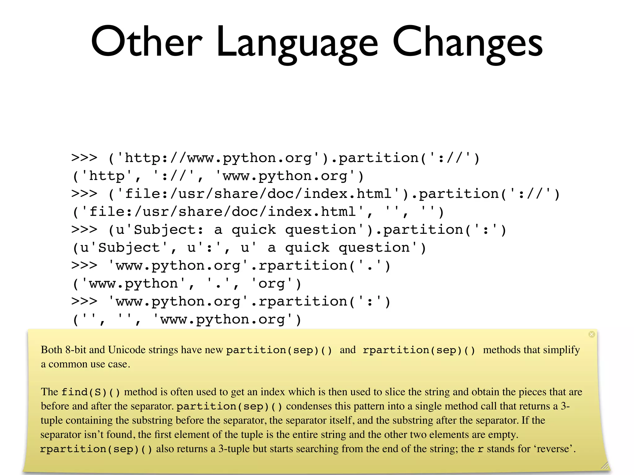 Other Language Changes

      >>> ('http://www.python.org').partition('://')
      ('http', '://', 'www.python.org')
      >>> ('file:/usr/share/doc/index.html').partition('://')
      ('file:/usr/share/doc/index.html', '', '')
      >>> (u'Subject: a quick question').partition(':')
      (u'Subject', u':', u' a quick question')
      >>> 'www.python.org'.rpartition('.')
      ('www.python', '.', 'org')
      >>> 'www.python.org'.rpartition(':')
      ('', '', 'www.python.org')

Both 8-bit and Unicode strings have new partition(sep)() and rpartition(sep)() methods that simplify
a common use case.

The find(S)() method is often used to get an index which is then used to slice the string and obtain the pieces that are
before and after the separator. partition(sep)() condenses this pattern into a single method call that returns a 3-
tuple containing the substring before the separator, the separator itself, and the substring after the separator. If the
separator isn’t found, the ﬁrst element of the tuple is the entire string and the other two elements are empty.
rpartition(sep)() also returns a 3-tuple but starts searching from the end of the string; the r stands for ‘reverse’.
 