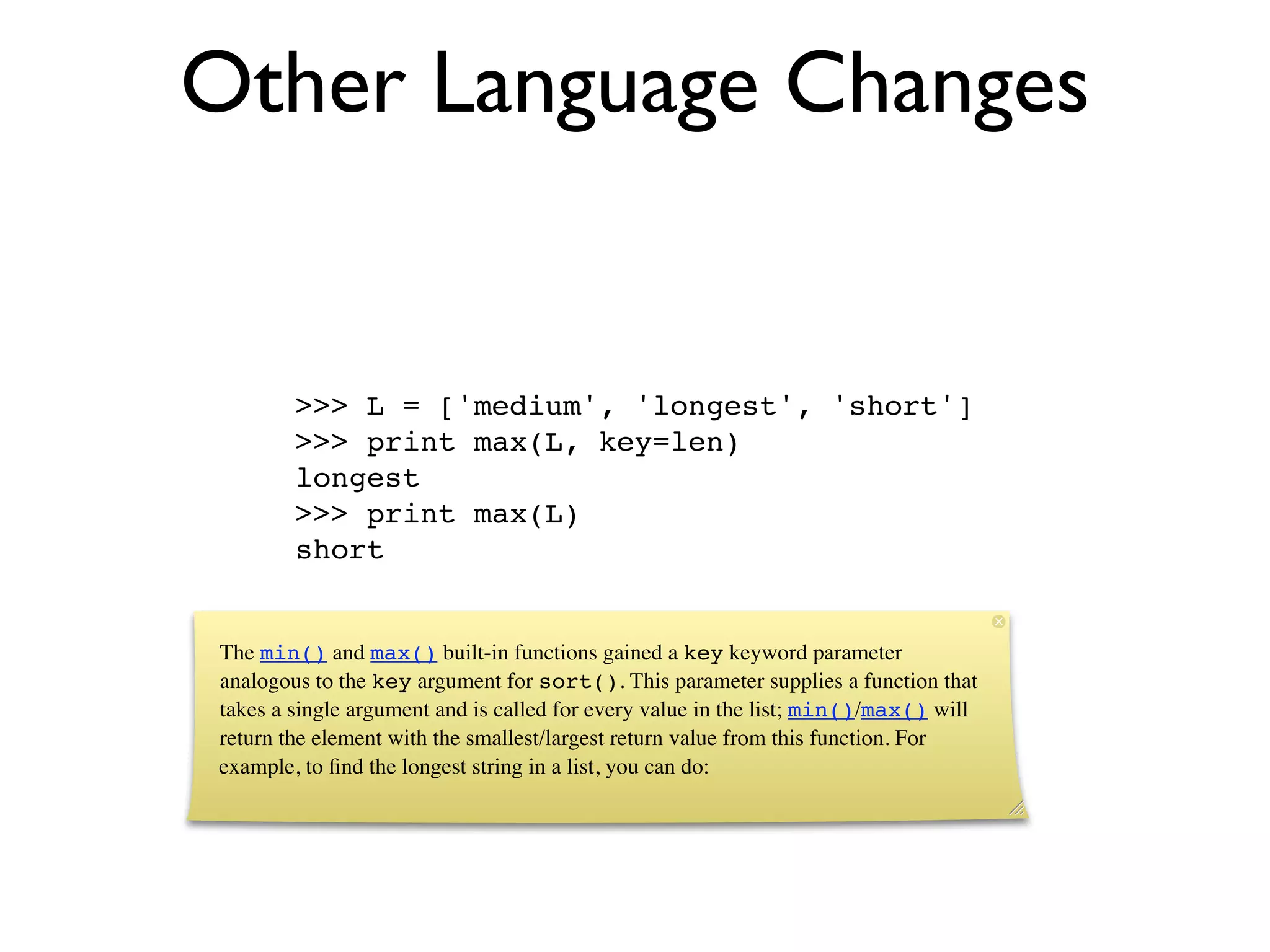 Other Language Changes


        >>> L = ['medium', 'longest', 'short']
        >>> print max(L, key=len)
        longest
        >>> print max(L)
        short


The min() and max() built-in functions gained a key keyword parameter
analogous to the key argument for sort(). This parameter supplies a function that
takes a single argument and is called for every value in the list; min()/max() will
return the element with the smallest/largest return value from this function. For
example, to ﬁnd the longest string in a list, you can do:
 