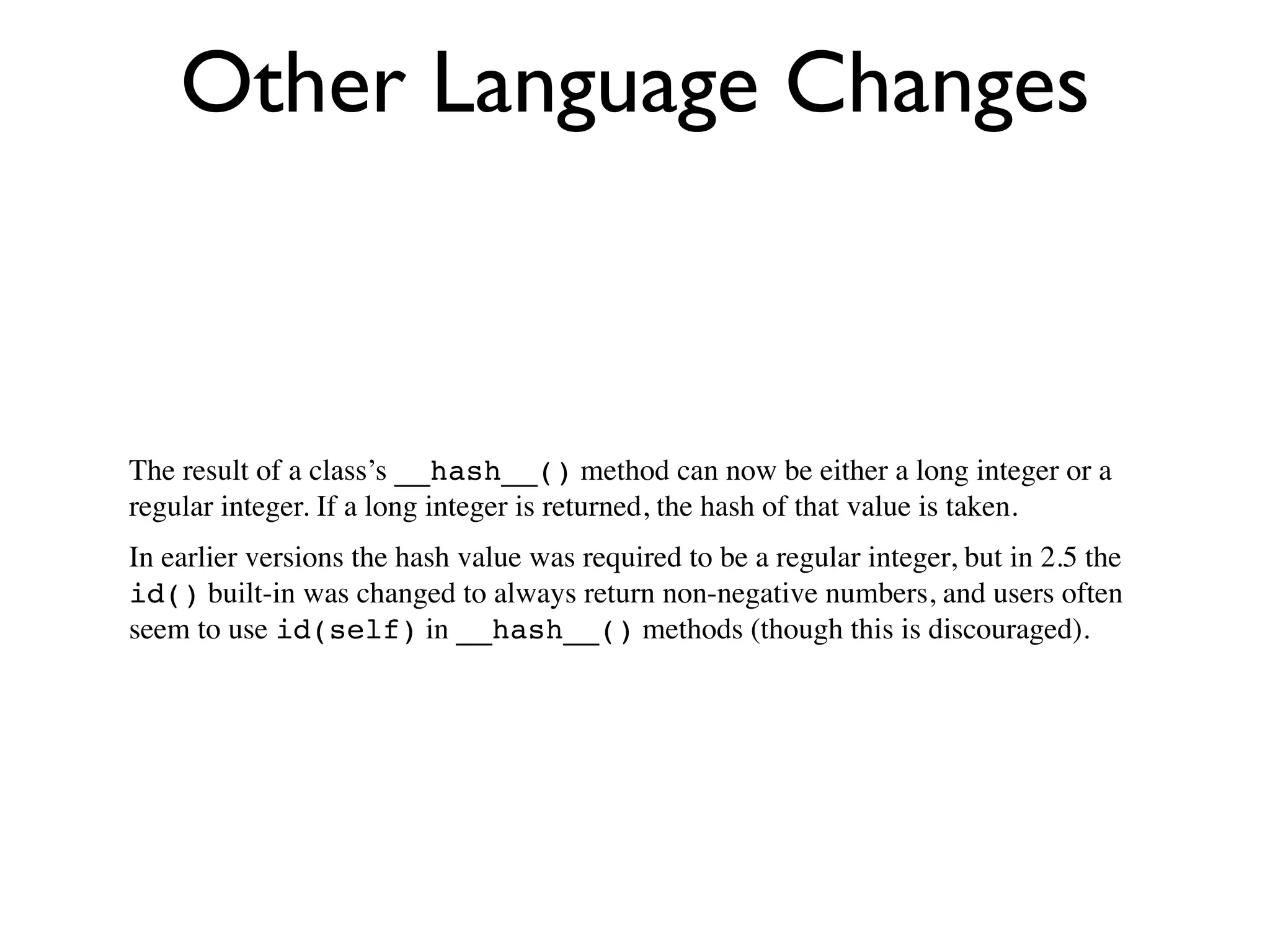 Other Language Changes



The result of a class’s __hash__() method can now be either a long integer or a
regular integer. If a long integer is returned, the hash of that value is taken.
In earlier versions the hash value was required to be a regular integer, but in 2.5 the
id() built-in was changed to always return non-negative numbers, and users often
seem to use id(self) in __hash__() methods (though this is discouraged).
 