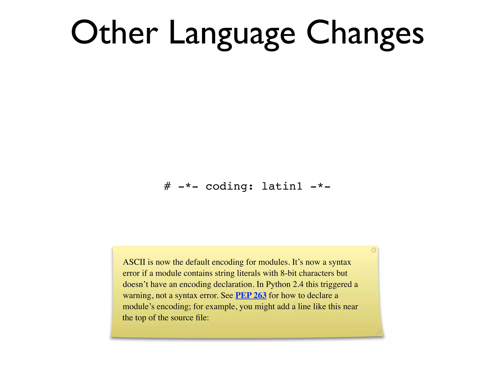 Other Language Changes



              # -*- coding: latin1 -*-




   ASCII is now the default encoding for modules. It’s now a syntax
   error if a module contains string literals with 8-bit characters but
   doesn’t have an encoding declaration. In Python 2.4 this triggered a
   warning, not a syntax error. See PEP 263 for how to declare a
   module’s encoding; for example, you might add a line like this near
   the top of the source ﬁle:
 