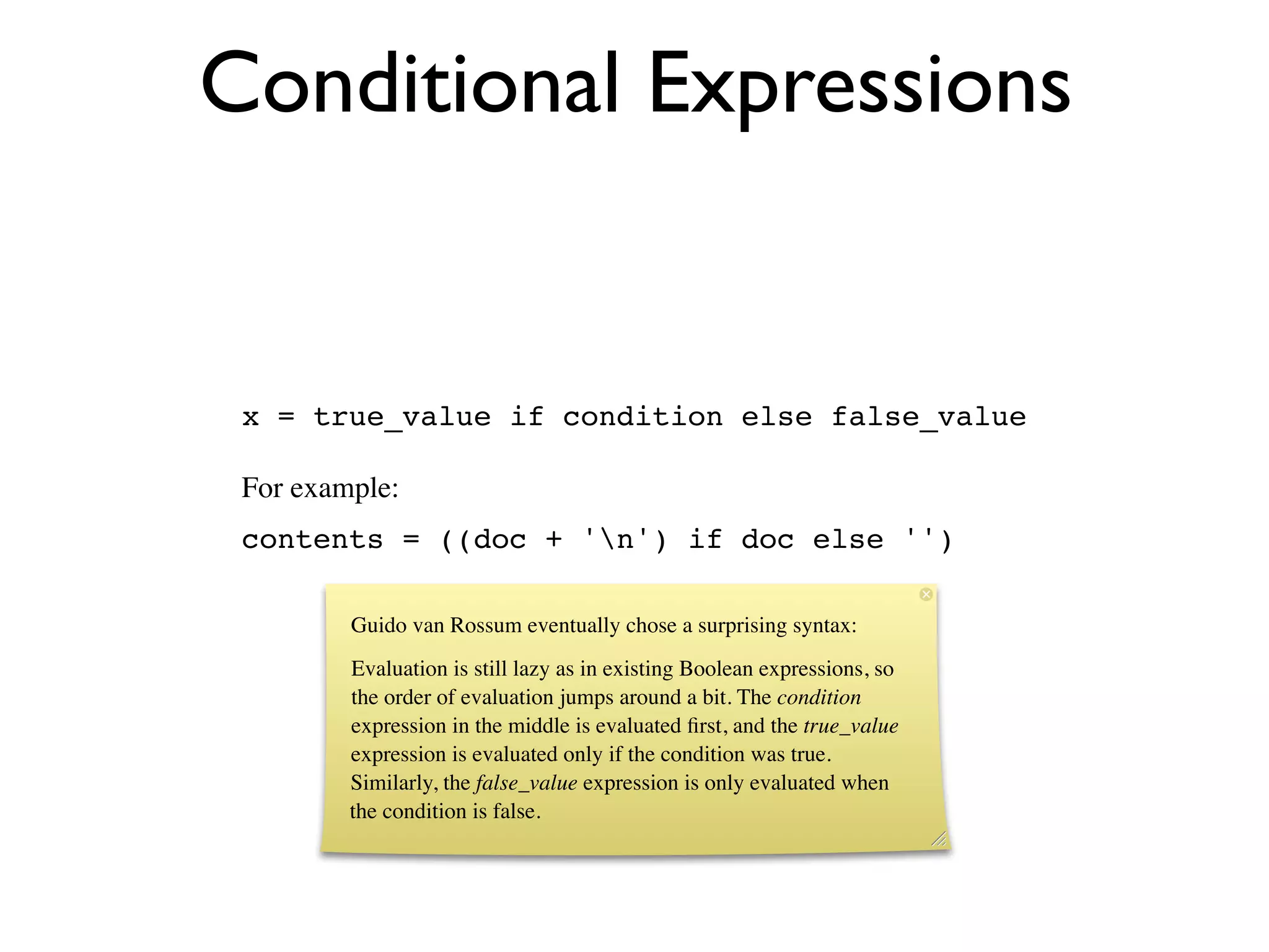 Conditional Expressions


 x = true_value if condition else false_value

 For example:
 contents = ((doc + 'n') if doc else '')

         Guido van Rossum eventually chose a surprising syntax:
         Evaluation is still lazy as in existing Boolean expressions, so
         the order of evaluation jumps around a bit. The condition
         expression in the middle is evaluated ﬁrst, and the true_value
         expression is evaluated only if the condition was true.
         Similarly, the false_value expression is only evaluated when
         the condition is false.
 