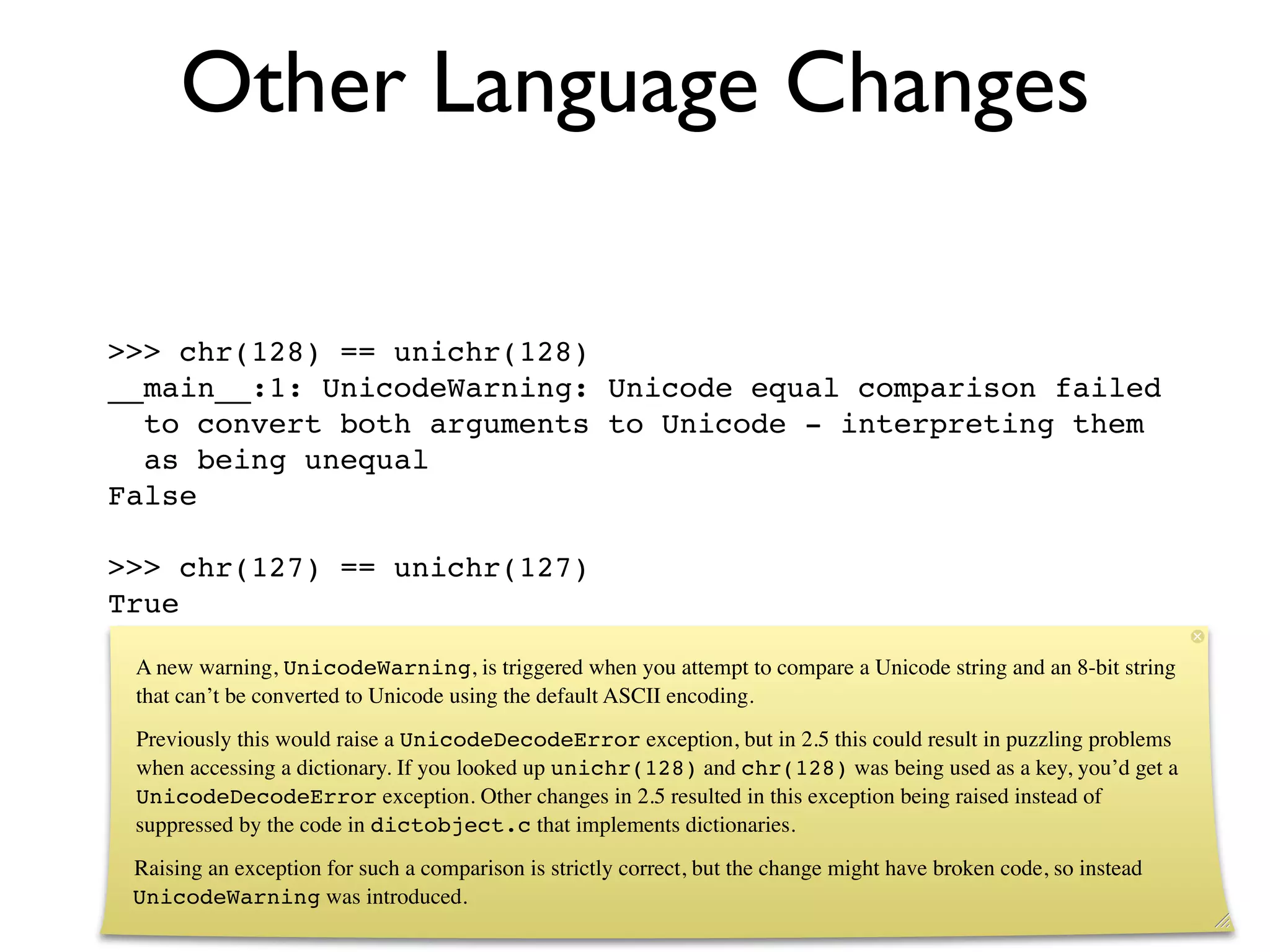 Other Language Changes

>>> chr(128) == unichr(128)
__main__:1: UnicodeWarning: Unicode equal comparison failed
  to convert both arguments to Unicode - interpreting them
  as being unequal
False

>>> chr(127) == unichr(127)
True

 A new warning, UnicodeWarning, is triggered when you attempt to compare a Unicode string and an 8-bit string
 that can’t be converted to Unicode using the default ASCII encoding.
 Previously this would raise a UnicodeDecodeError exception, but in 2.5 this could result in puzzling problems
 when accessing a dictionary. If you looked up unichr(128) and chr(128) was being used as a key, you’d get a
 UnicodeDecodeError exception. Other changes in 2.5 resulted in this exception being raised instead of
 suppressed by the code in dictobject.c that implements dictionaries.
 Raising an exception for such a comparison is strictly correct, but the change might have broken code, so instead
 UnicodeWarning was introduced.
 
