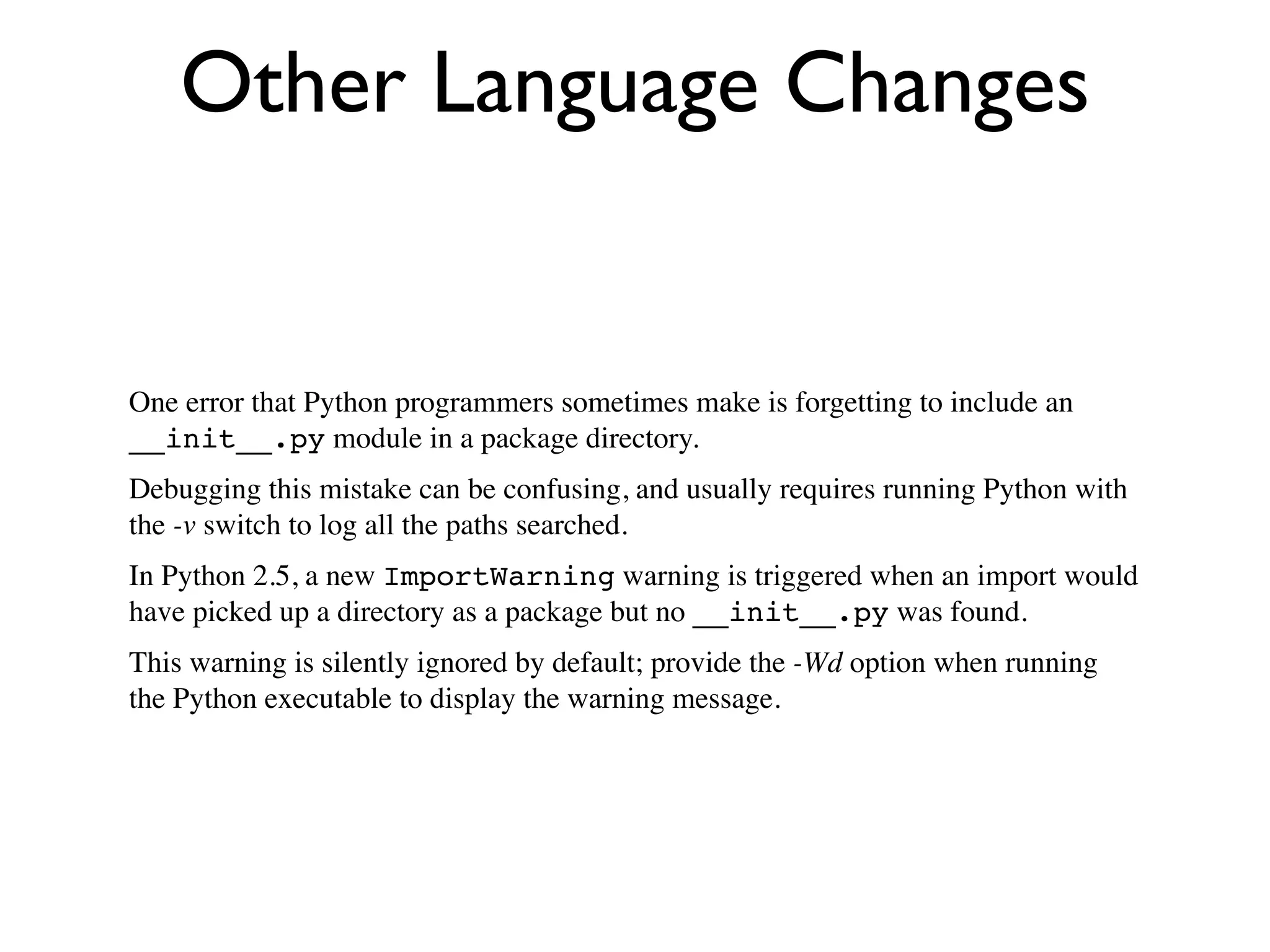 Other Language Changes


One error that Python programmers sometimes make is forgetting to include an
__init__.py module in a package directory.
Debugging this mistake can be confusing, and usually requires running Python with
the -v switch to log all the paths searched.
In Python 2.5, a new ImportWarning warning is triggered when an import would
have picked up a directory as a package but no __init__.py was found.
This warning is silently ignored by default; provide the -Wd option when running
the Python executable to display the warning message.
 