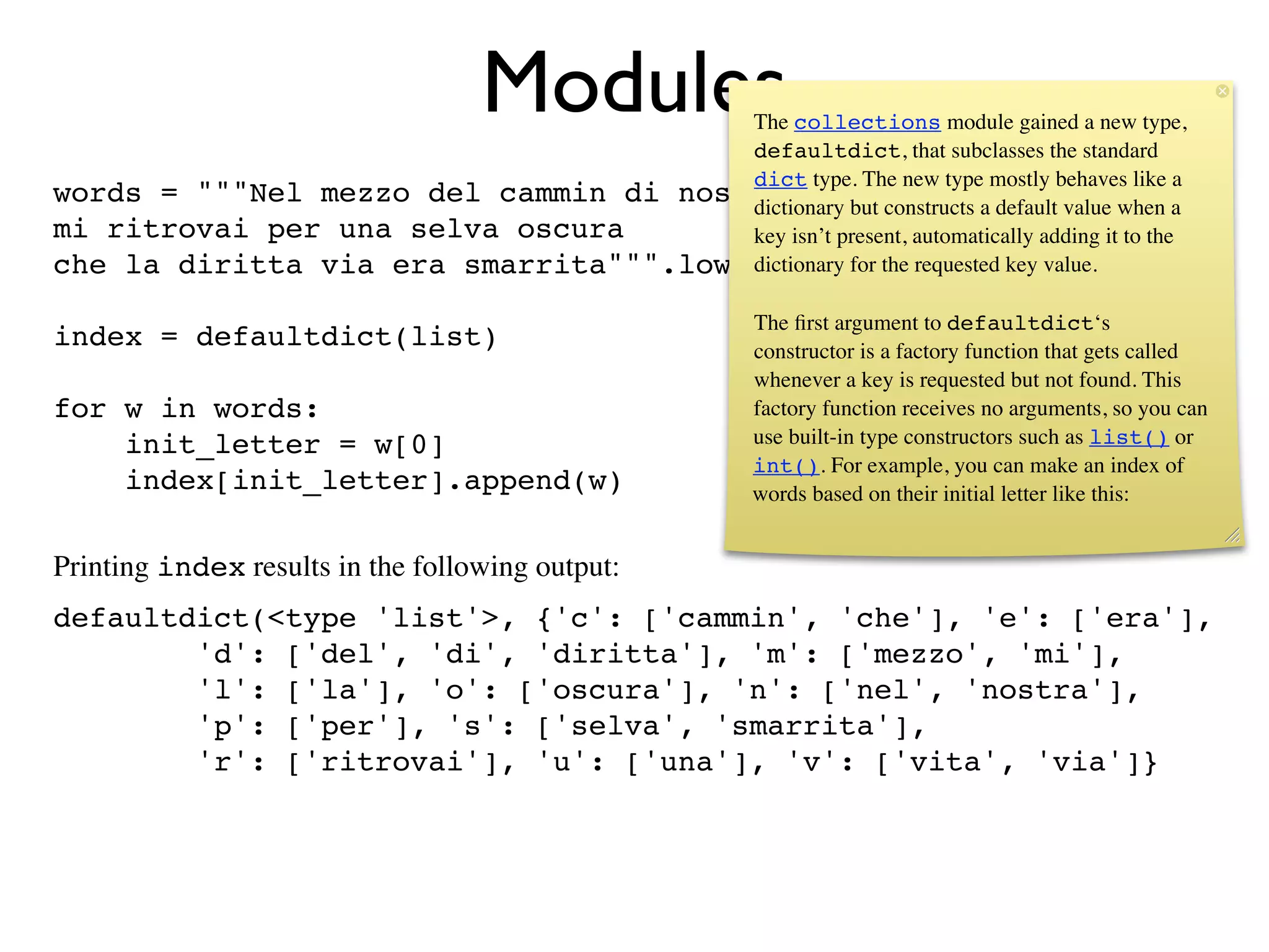Modules
                                       The collections module gained a new type,
                                       defaultdict, that subclasses the standard
                                       dict type. The new type mostly behaves like a
words = """Nel mezzo del cammin di nostra vita constructs a default value when a
                                       dictionary but
mi ritrovai per una selva oscura       key isn’t present, automatically adding it to the
che la diritta via era smarrita""".lower().split()
                                       dictionary for the requested key value.

                                                      The ﬁrst argument to defaultdict‘s
index = defaultdict(list)                             constructor is a factory function that gets called
                                                      whenever a key is requested but not found. This
for w in words:                                       factory function receives no arguments, so you can
    init_letter = w[0]                                use built-in type constructors such as list() or
                                                      int(). For example, you can make an index of
    index[init_letter].append(w)                      words based on their initial letter like this:


Printing index results in the following output:
defaultdict(<type 'list'>, {'c': ['cammin', 'che'], 'e': ['era'],
        'd': ['del', 'di', 'diritta'], 'm': ['mezzo', 'mi'],
        'l': ['la'], 'o': ['oscura'], 'n': ['nel', 'nostra'],
        'p': ['per'], 's': ['selva', 'smarrita'],
        'r': ['ritrovai'], 'u': ['una'], 'v': ['vita', 'via']}
 
