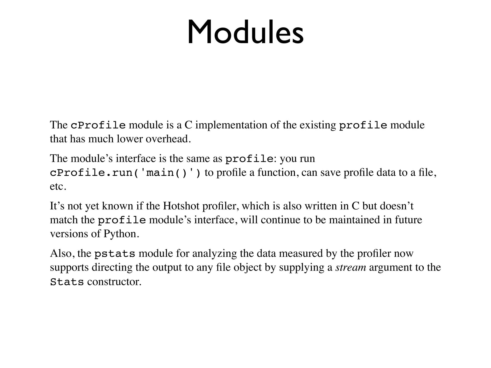 Modules

The cProfile module is a C implementation of the existing profile module
that has much lower overhead.
The module’s interface is the same as profile: you run
cProfile.run('main()') to proﬁle a function, can save proﬁle data to a ﬁle,
etc.
It’s not yet known if the Hotshot proﬁler, which is also written in C but doesn’t
match the profile module’s interface, will continue to be maintained in future
versions of Python.
Also, the pstats module for analyzing the data measured by the proﬁler now
supports directing the output to any ﬁle object by supplying a stream argument to the
Stats constructor.
 