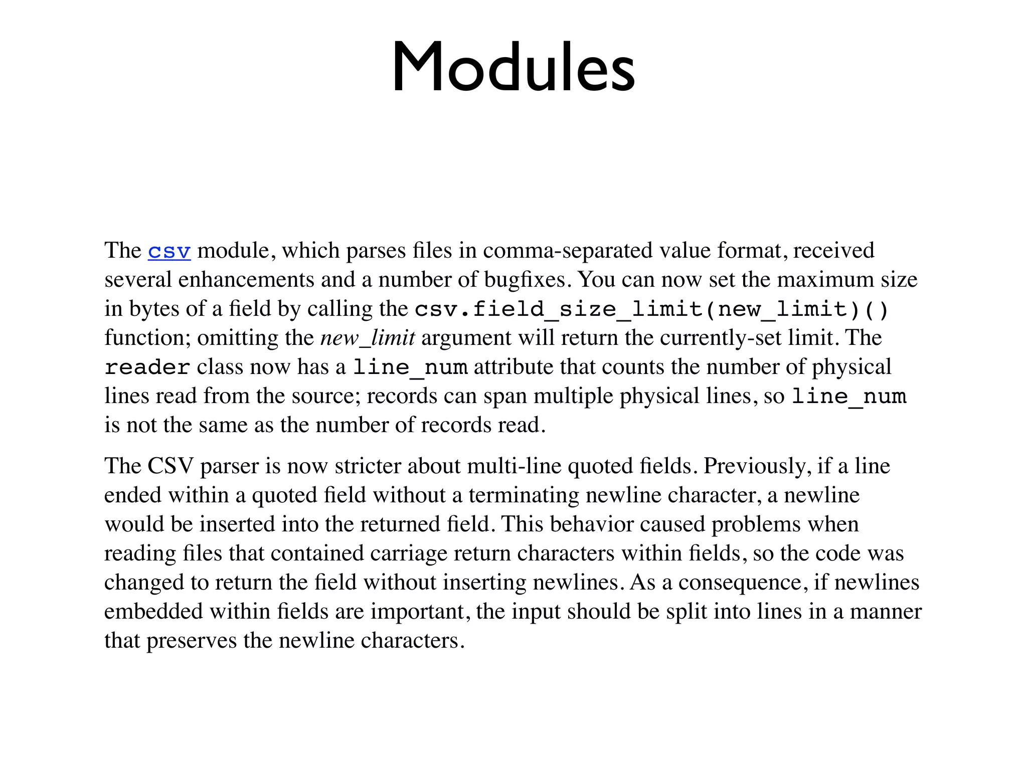 Modules

The csv module, which parses ﬁles in comma-separated value format, received
several enhancements and a number of bugﬁxes. You can now set the maximum size
in bytes of a ﬁeld by calling the csv.field_size_limit(new_limit)()
function; omitting the new_limit argument will return the currently-set limit. The
reader class now has a line_num attribute that counts the number of physical
lines read from the source; records can span multiple physical lines, so line_num
is not the same as the number of records read.
The CSV parser is now stricter about multi-line quoted ﬁelds. Previously, if a line
ended within a quoted ﬁeld without a terminating newline character, a newline
would be inserted into the returned ﬁeld. This behavior caused problems when
reading ﬁles that contained carriage return characters within ﬁelds, so the code was
changed to return the ﬁeld without inserting newlines. As a consequence, if newlines
embedded within ﬁelds are important, the input should be split into lines in a manner
that preserves the newline characters.
 
