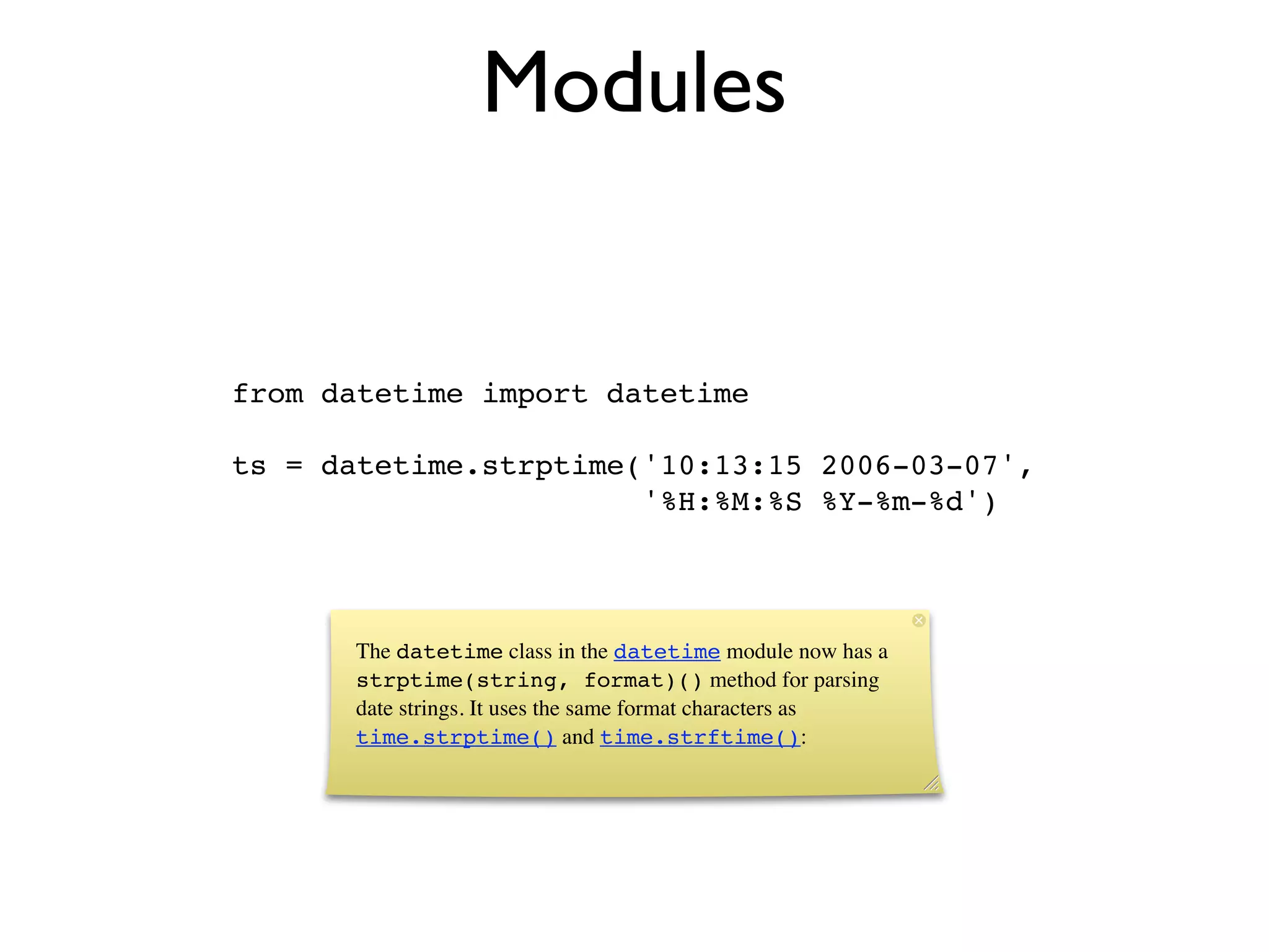 Modules


from datetime import datetime

ts = datetime.strptime('10:13:15 2006-03-07',
                       '%H:%M:%S %Y-%m-%d')



      The datetime class in the datetime module now has a
      strptime(string, format)() method for parsing
      date strings. It uses the same format characters as
      time.strptime() and time.strftime():
 
