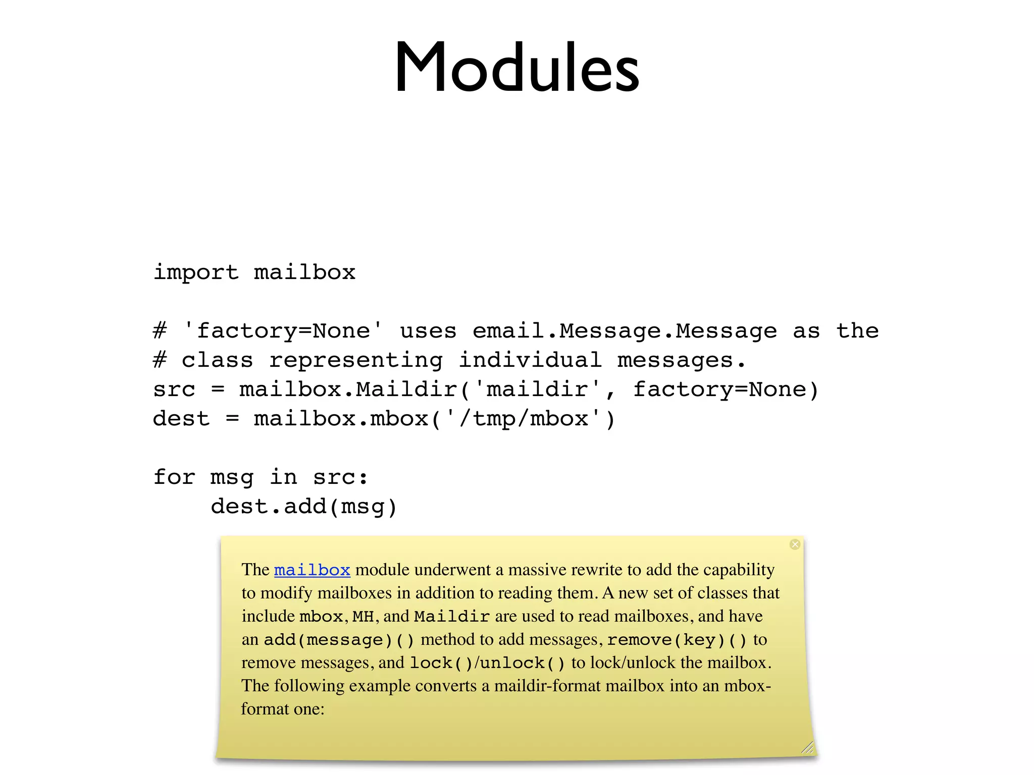 Modules

import mailbox

# 'factory=None' uses email.Message.Message as the
# class representing individual messages.
src = mailbox.Maildir('maildir', factory=None)
dest = mailbox.mbox('/tmp/mbox')

for msg in src:
    dest.add(msg)

      The mailbox module underwent a massive rewrite to add the capability
      to modify mailboxes in addition to reading them. A new set of classes that
      include mbox, MH, and Maildir are used to read mailboxes, and have
      an add(message)() method to add messages, remove(key)() to
      remove messages, and lock()/unlock() to lock/unlock the mailbox.
      The following example converts a maildir-format mailbox into an mbox-
      format one:
 