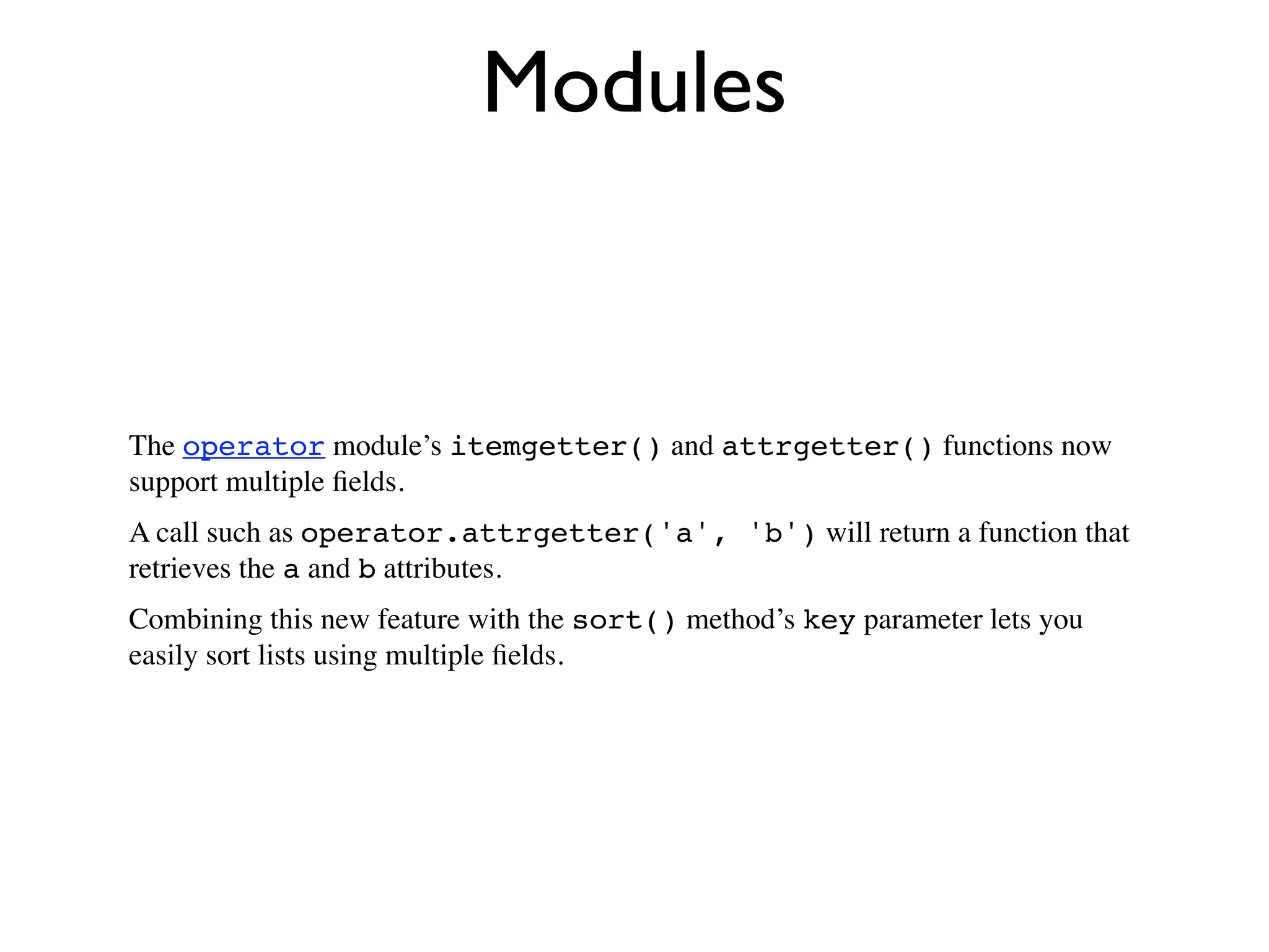 Modules


The operator module’s itemgetter() and attrgetter() functions now
support multiple ﬁelds.
A call such as operator.attrgetter('a', 'b') will return a function that
retrieves the a and b attributes.
Combining this new feature with the sort() method’s key parameter lets you
easily sort lists using multiple ﬁelds.
 