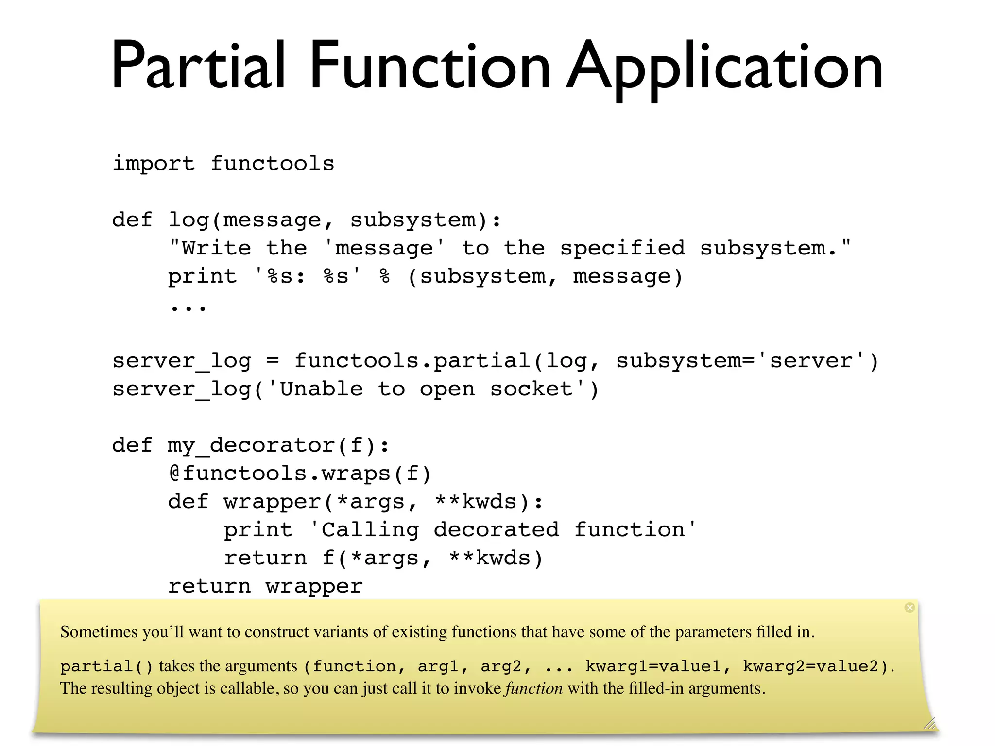Partial Function Application
       import functools

       def log(message, subsystem):
           "Write the 'message' to the specified subsystem."
           print '%s: %s' % (subsystem, message)
           ...

       server_log = functools.partial(log, subsystem='server')
       server_log('Unable to open socket')

       def my_decorator(f):
           @functools.wraps(f)
           def wrapper(*args, **kwds):
               print 'Calling decorated function'
               return f(*args, **kwds)
           return wrapper
Sometimes you’ll want to construct variants of existing functions that have some of the parameters ﬁlled in.
partial() takes the arguments (function, arg1, arg2, ... kwarg1=value1, kwarg2=value2).
The resulting object is callable, so you can just call it to invoke function with the ﬁlled-in arguments.
 