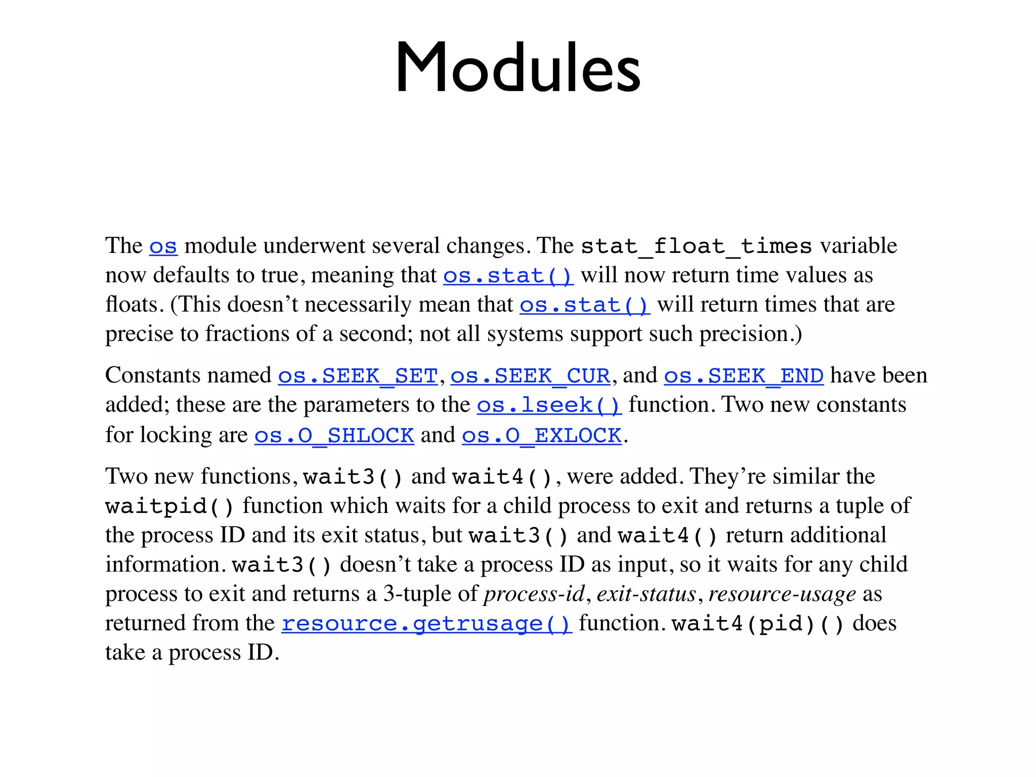 Modules

The os module underwent several changes. The stat_float_times variable
now defaults to true, meaning that os.stat() will now return time values as
ﬂoats. (This doesn’t necessarily mean that os.stat() will return times that are
precise to fractions of a second; not all systems support such precision.)
Constants named os.SEEK_SET, os.SEEK_CUR, and os.SEEK_END have been
added; these are the parameters to the os.lseek() function. Two new constants
for locking are os.O_SHLOCK and os.O_EXLOCK.
Two new functions, wait3() and wait4(), were added. They’re similar the
waitpid() function which waits for a child process to exit and returns a tuple of
the process ID and its exit status, but wait3() and wait4() return additional
information. wait3() doesn’t take a process ID as input, so it waits for any child
process to exit and returns a 3-tuple of process-id, exit-status, resource-usage as
returned from the resource.getrusage() function. wait4(pid)() does
take a process ID.
 