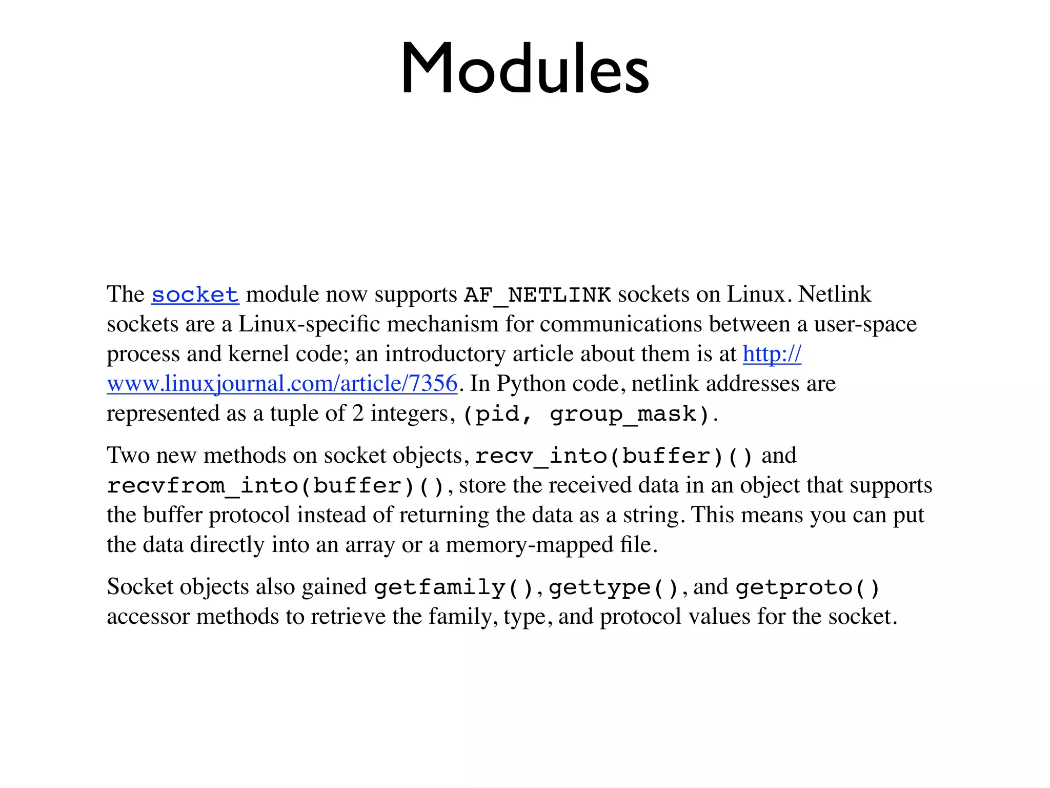 Modules

The socket module now supports AF_NETLINK sockets on Linux. Netlink
sockets are a Linux-speciﬁc mechanism for communications between a user-space
process and kernel code; an introductory article about them is at http://
www.linuxjournal.com/article/7356. In Python code, netlink addresses are
represented as a tuple of 2 integers, (pid, group_mask).
Two new methods on socket objects, recv_into(buffer)() and
recvfrom_into(buffer)(), store the received data in an object that supports
the buffer protocol instead of returning the data as a string. This means you can put
the data directly into an array or a memory-mapped ﬁle.
Socket objects also gained getfamily(), gettype(), and getproto()
accessor methods to retrieve the family, type, and protocol values for the socket.
 
