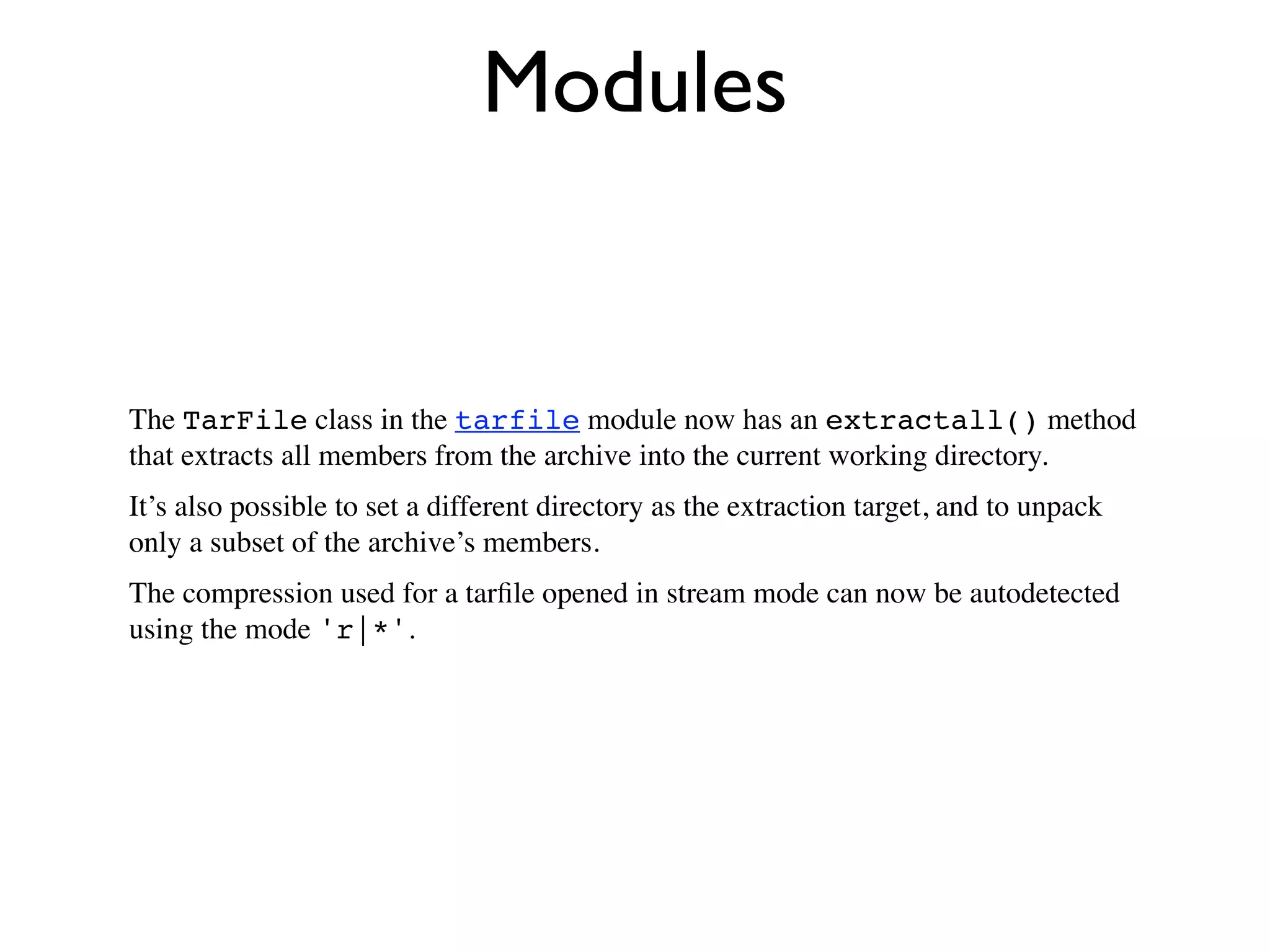 Modules


The TarFile class in the tarfile module now has an extractall() method
that extracts all members from the archive into the current working directory.
It’s also possible to set a different directory as the extraction target, and to unpack
only a subset of the archive’s members.
The compression used for a tarﬁle opened in stream mode can now be autodetected
using the mode 'r|*'.
 