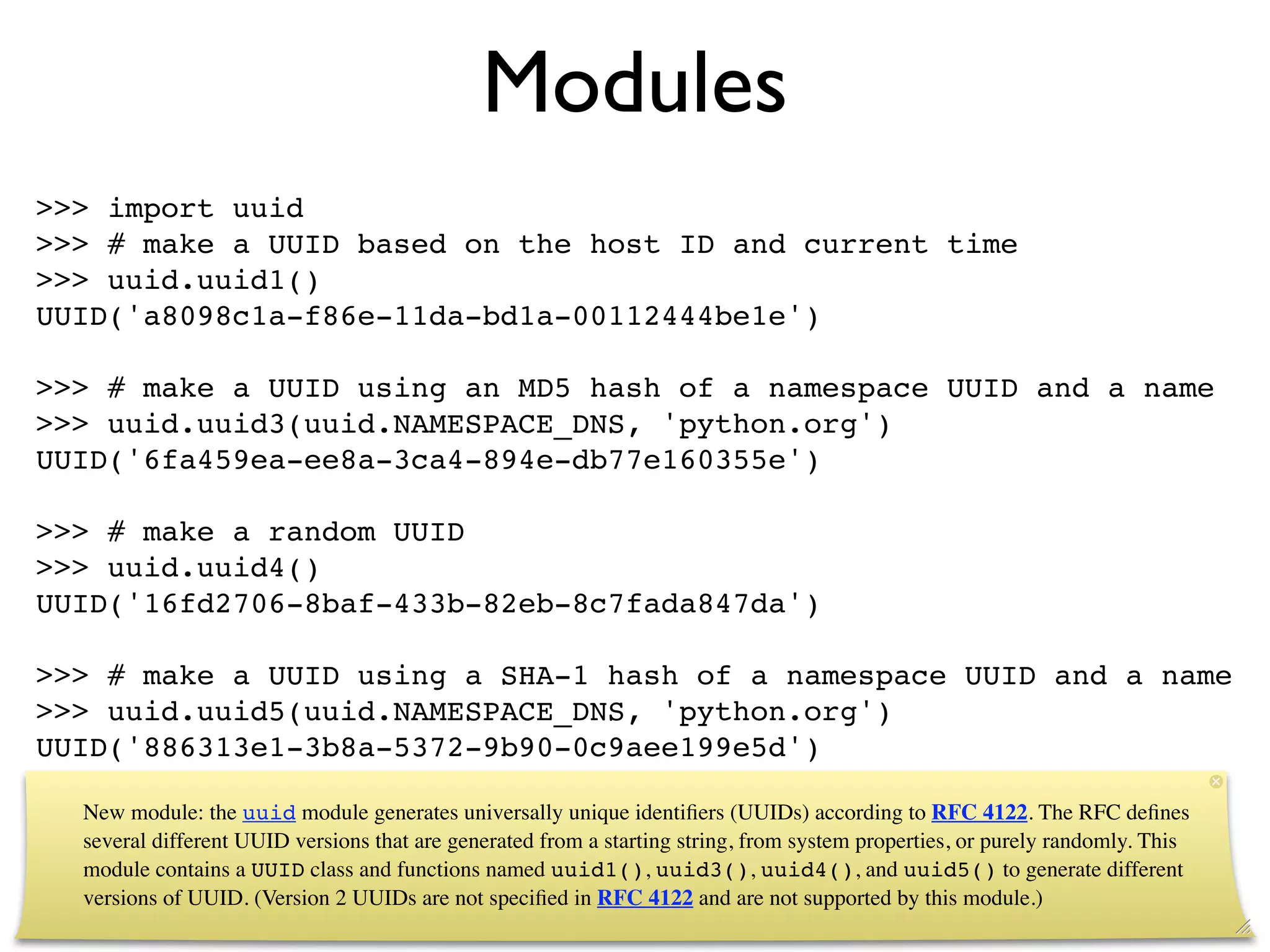 Modules
>>> import uuid
>>> # make a UUID based on the host ID and current time
>>> uuid.uuid1()
UUID('a8098c1a-f86e-11da-bd1a-00112444be1e')

>>> # make a UUID using an MD5 hash of a namespace UUID and a name
>>> uuid.uuid3(uuid.NAMESPACE_DNS, 'python.org')
UUID('6fa459ea-ee8a-3ca4-894e-db77e160355e')

>>> # make a random UUID
>>> uuid.uuid4()
UUID('16fd2706-8baf-433b-82eb-8c7fada847da')

>>> # make a UUID using a SHA-1 hash of a namespace UUID and a name
>>> uuid.uuid5(uuid.NAMESPACE_DNS, 'python.org')
UUID('886313e1-3b8a-5372-9b90-0c9aee199e5d')

  New module: the uuid module generates universally unique identiﬁers (UUIDs) according to RFC 4122. The RFC deﬁnes
  several different UUID versions that are generated from a starting string, from system properties, or purely randomly. This
  module contains a UUID class and functions named uuid1(), uuid3(), uuid4(), and uuid5() to generate different
  versions of UUID. (Version 2 UUIDs are not speciﬁed in RFC 4122 and are not supported by this module.)
 