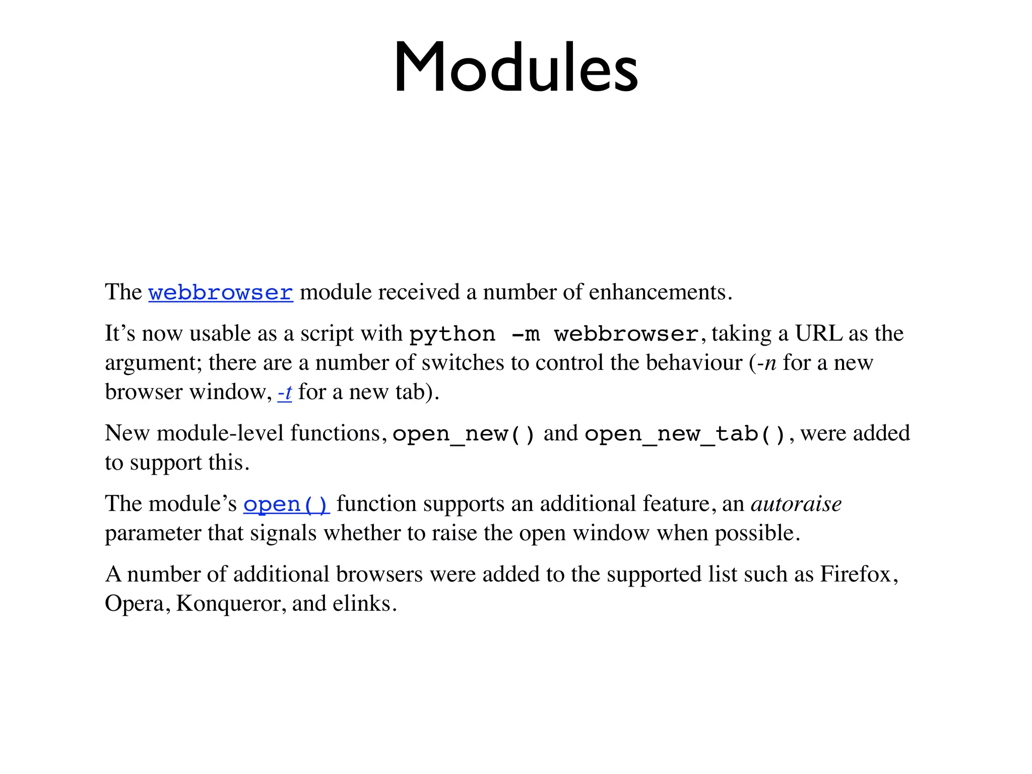 Modules

The webbrowser module received a number of enhancements.
It’s now usable as a script with python -m webbrowser, taking a URL as the
argument; there are a number of switches to control the behaviour (-n for a new
browser window, -t for a new tab).
New module-level functions, open_new() and open_new_tab(), were added
to support this.
The module’s open() function supports an additional feature, an autoraise
parameter that signals whether to raise the open window when possible.
A number of additional browsers were added to the supported list such as Firefox,
Opera, Konqueror, and elinks.
 