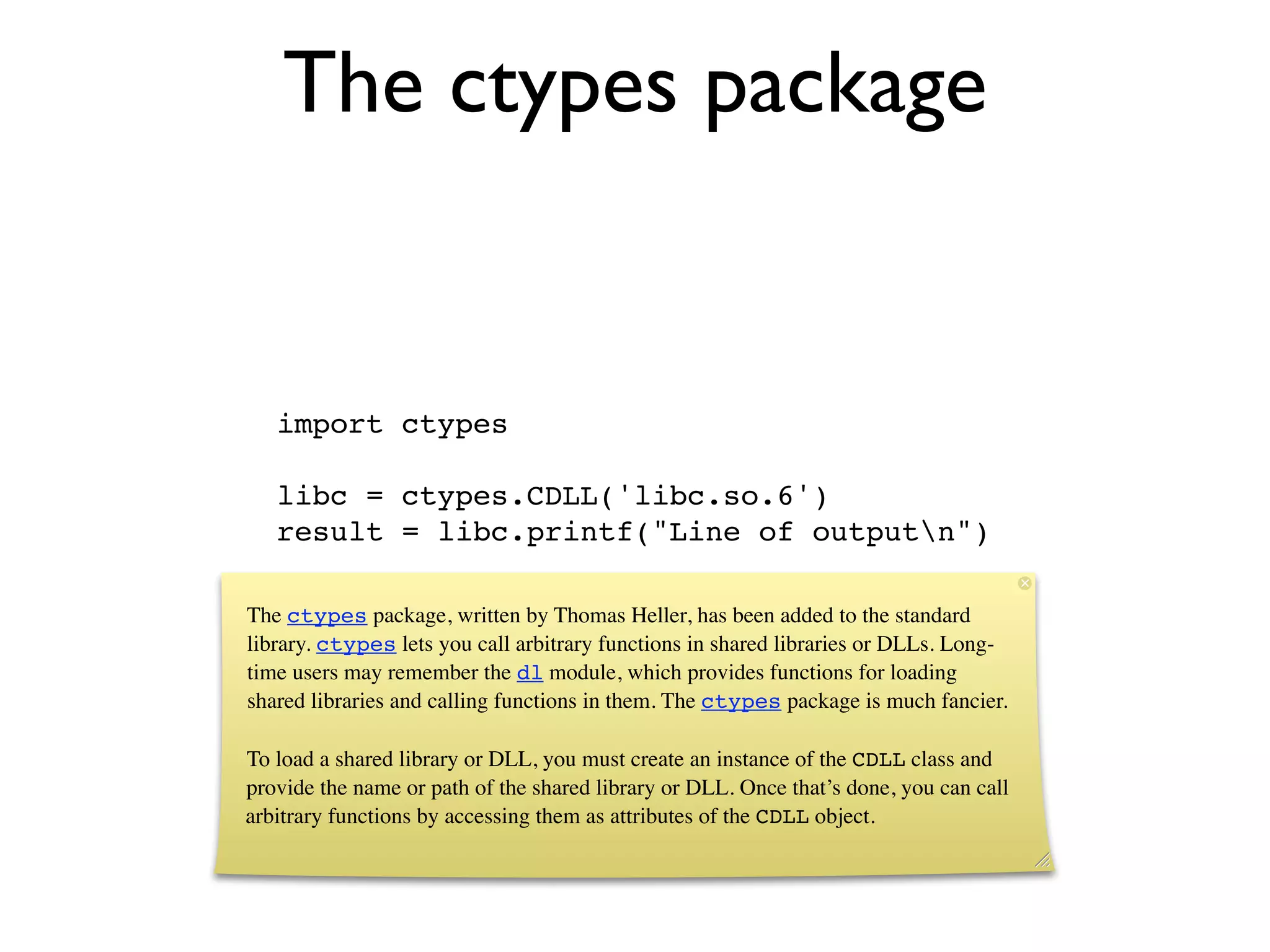 The ctypes package


   import ctypes

   libc = ctypes.CDLL('libc.so.6')
   result = libc.printf("Line of outputn")

The ctypes package, written by Thomas Heller, has been added to the standard
library. ctypes lets you call arbitrary functions in shared libraries or DLLs. Long-
time users may remember the dl module, which provides functions for loading
shared libraries and calling functions in them. The ctypes package is much fancier.

To load a shared library or DLL, you must create an instance of the CDLL class and
provide the name or path of the shared library or DLL. Once that’s done, you can call
arbitrary functions by accessing them as attributes of the CDLL object.
 