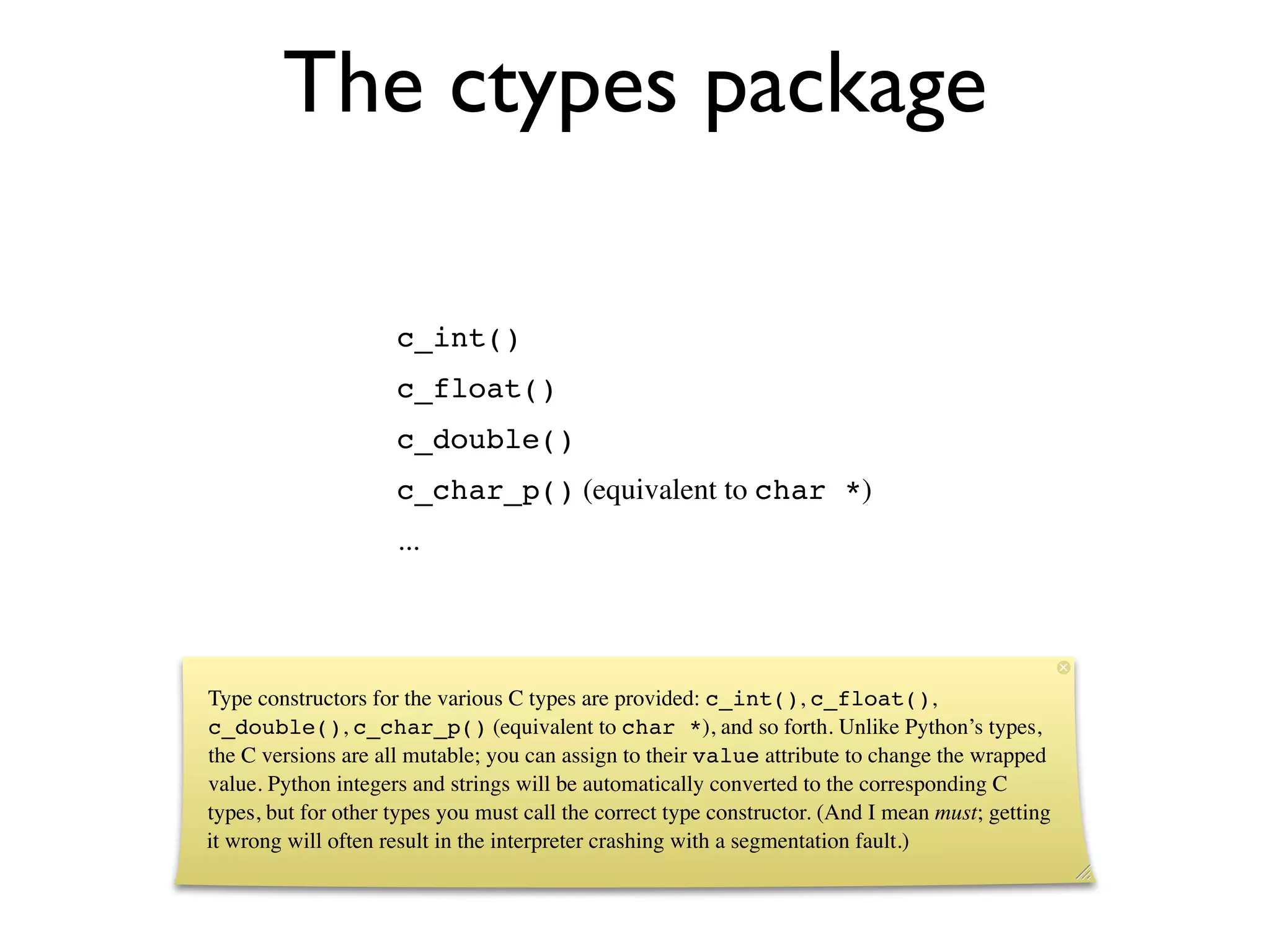 The ctypes package

                     c_int()
                     c_float()
                     c_double()
                     c_char_p() (equivalent to char *)
                     ...




Type constructors for the various C types are provided: c_int(), c_float(),
c_double(), c_char_p() (equivalent to char *), and so forth. Unlike Python’s types,
the C versions are all mutable; you can assign to their value attribute to change the wrapped
value. Python integers and strings will be automatically converted to the corresponding C
types, but for other types you must call the correct type constructor. (And I mean must; getting
it wrong will often result in the interpreter crashing with a segmentation fault.)
 