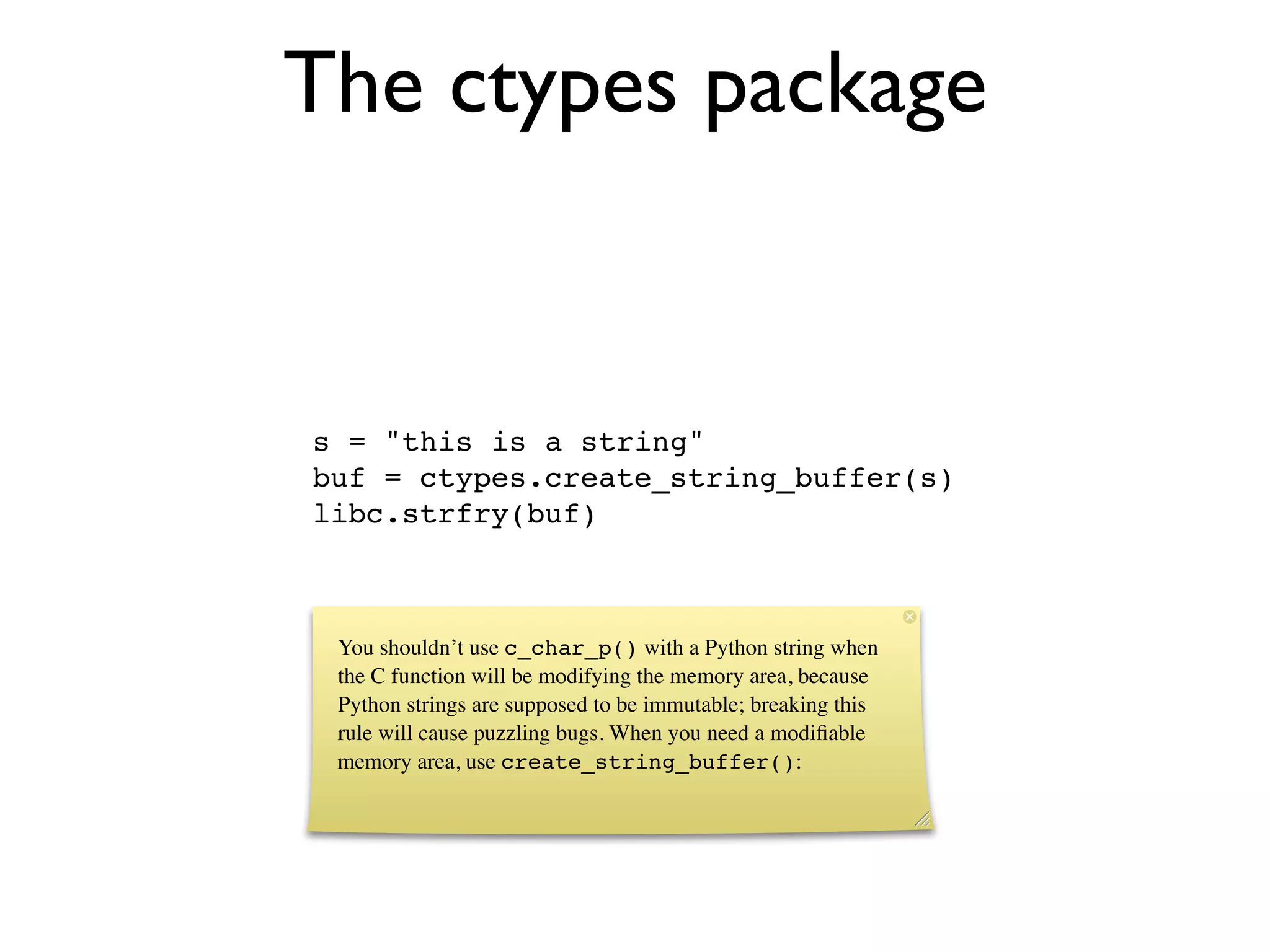 The ctypes package


s = "this is a string"
buf = ctypes.create_string_buffer(s)
libc.strfry(buf)



 You shouldn’t use c_char_p() with a Python string when
 the C function will be modifying the memory area, because
 Python strings are supposed to be immutable; breaking this
 rule will cause puzzling bugs. When you need a modiﬁable
 memory area, use create_string_buffer():
 