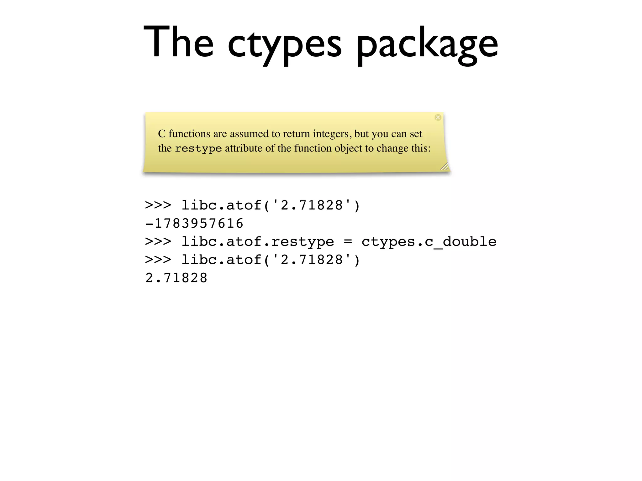 The ctypes package
 C functions are assumed to return integers, but you can set
 the restype attribute of the function object to change this:




>>> libc.atof('2.71828')
-1783957616
>>> libc.atof.restype = ctypes.c_double
>>> libc.atof('2.71828')
2.71828
 