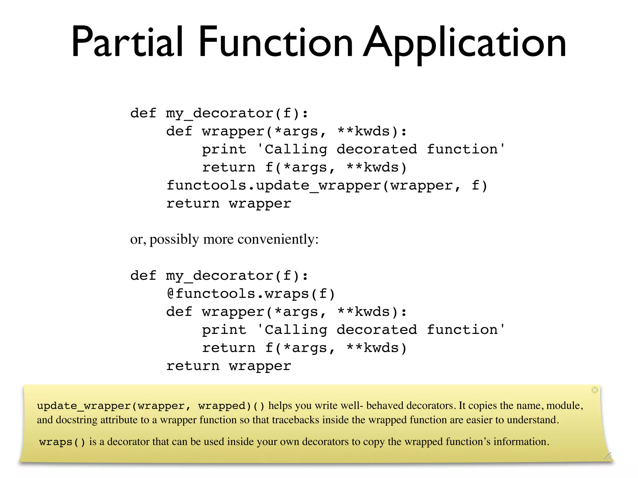 Partial Function Application
                    def my_decorator(f):
                        def wrapper(*args, **kwds):
                            print 'Calling decorated function'
                            return f(*args, **kwds)
                        functools.update_wrapper(wrapper, f)
                        return wrapper

                    or, possibly more conveniently:

                    def my_decorator(f):
                        @functools.wraps(f)
                        def wrapper(*args, **kwds):
                            print 'Calling decorated function'
                            return f(*args, **kwds)
                        return wrapper

update_wrapper(wrapper, wrapped)() helps you write well- behaved decorators. It copies the name, module,
and docstring attribute to a wrapper function so that tracebacks inside the wrapped function are easier to understand.
wraps() is a decorator that can be used inside your own decorators to copy the wrapped function’s information.
 