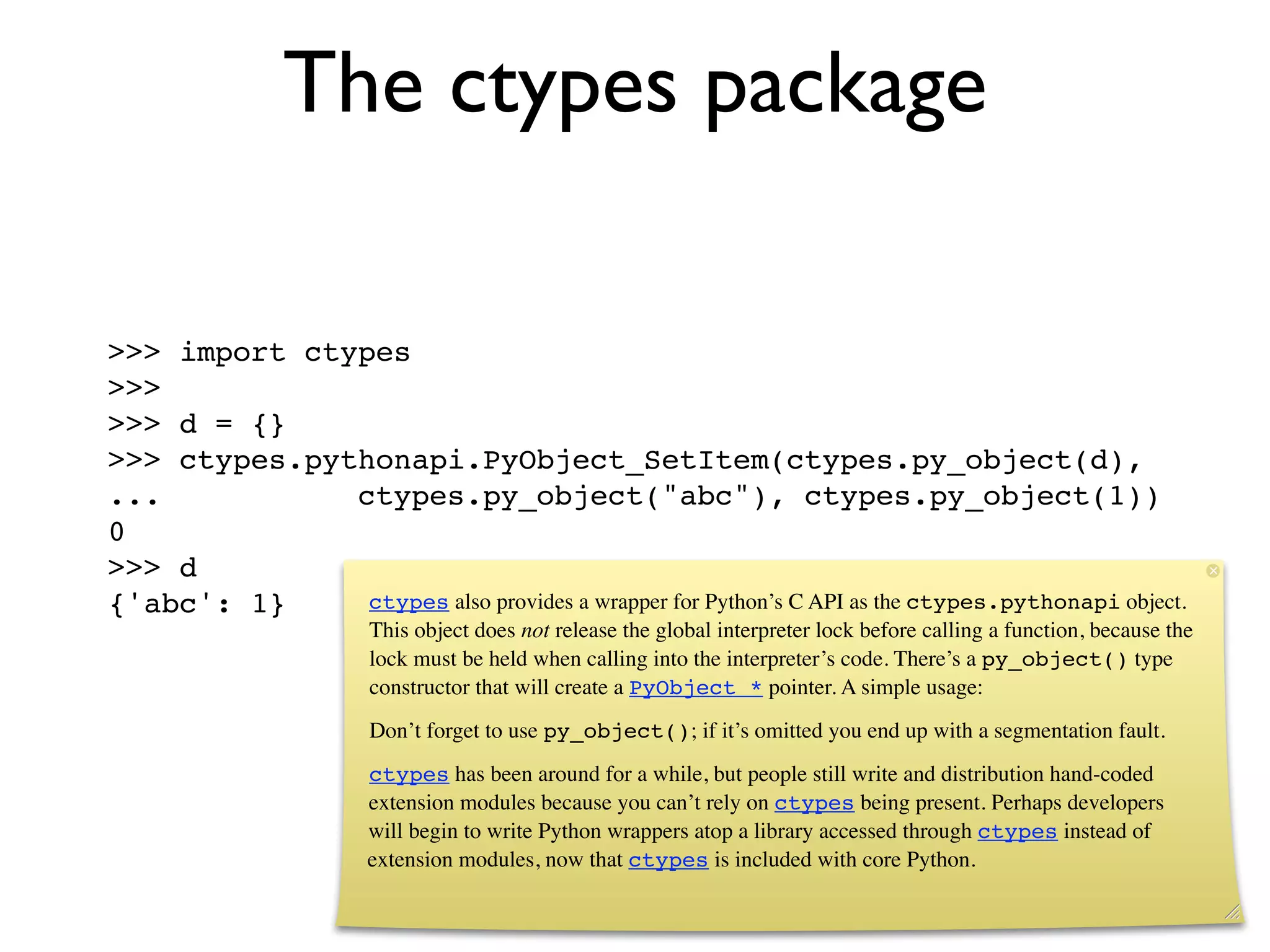 The ctypes package

>>> import ctypes
>>>
>>> d = {}
>>> ctypes.pythonapi.PyObject_SetItem(ctypes.py_object(d),
...           ctypes.py_object("abc"), ctypes.py_object(1))
0
>>> d
{'abc': 1}     ctypes also provides a wrapper for Python’s C API as the ctypes.pythonapi object.
                       This object does not release the global interpreter lock before calling a function, because the
                       lock must be held when calling into the interpreter’s code. There’s a py_object() type
                       constructor that will create a PyObject * pointer. A simple usage:
                       Don’t forget to use py_object(); if it’s omitted you end up with a segmentation fault.
                       ctypes has been around for a while, but people still write and distribution hand-coded
                       extension modules because you can’t rely on ctypes being present. Perhaps developers
                       will begin to write Python wrappers atop a library accessed through ctypes instead of
                       extension modules, now that ctypes is included with core Python.
 
