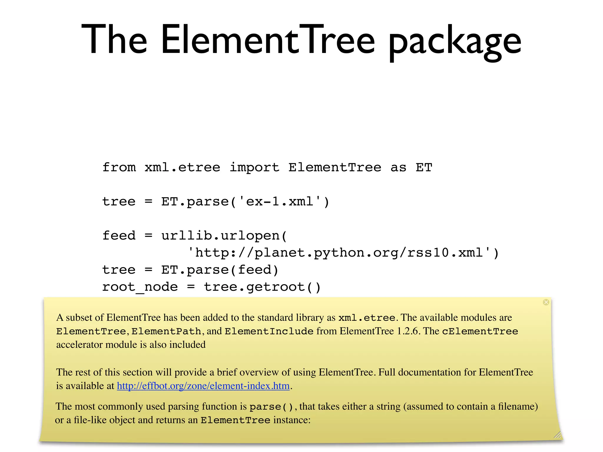 The ElementTree package

          from xml.etree import ElementTree as ET

          tree = ET.parse('ex-1.xml')

          feed = urllib.urlopen(
                    'http://planet.python.org/rss10.xml')
          tree = ET.parse(feed)
          root_node = tree.getroot()

A subset of ElementTree has been added to the standard library as xml.etree. The available modules are
ElementTree, ElementPath, and ElementInclude from ElementTree 1.2.6. The cElementTree
accelerator module is also included

The rest of this section will provide a brief overview of using ElementTree. Full documentation for ElementTree
is available at http://effbot.org/zone/element-index.htm.
The most commonly used parsing function is parse(), that takes either a string (assumed to contain a ﬁlename)
or a ﬁle-like object and returns an ElementTree instance:
 