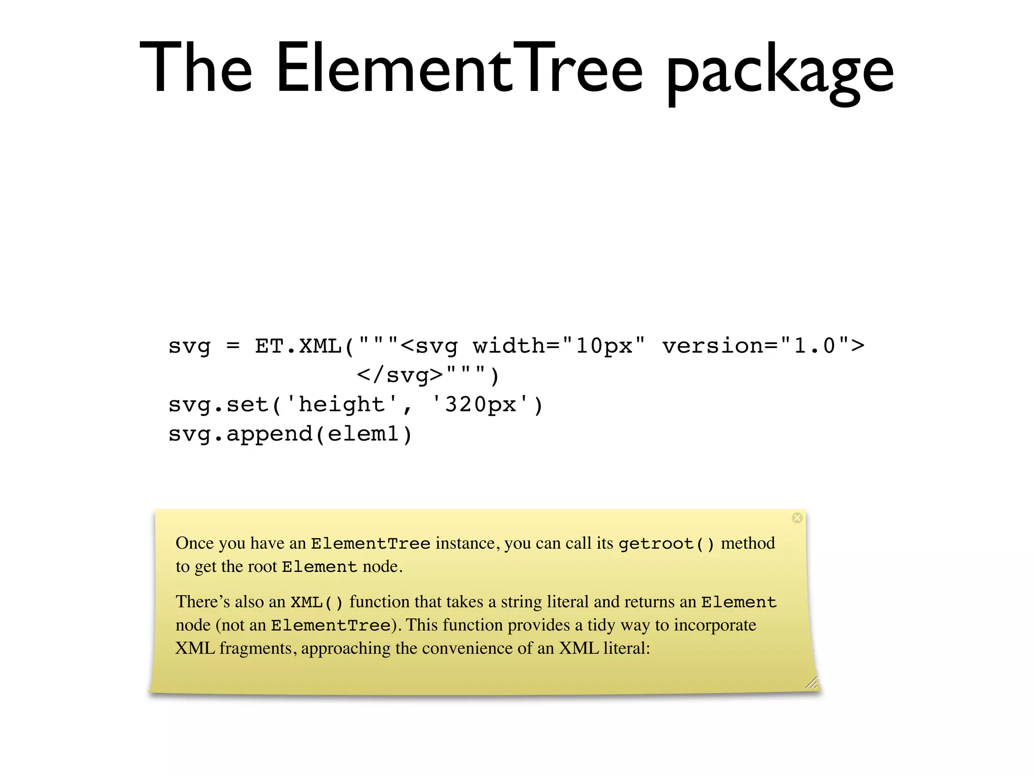 The ElementTree package


svg = ET.XML("""<svg width="10px" version="1.0">
             </svg>""")
svg.set('height', '320px')
svg.append(elem1)



 Once you have an ElementTree instance, you can call its getroot() method
 to get the root Element node.
 There’s also an XML() function that takes a string literal and returns an Element
 node (not an ElementTree). This function provides a tidy way to incorporate
 XML fragments, approaching the convenience of an XML literal:
 
