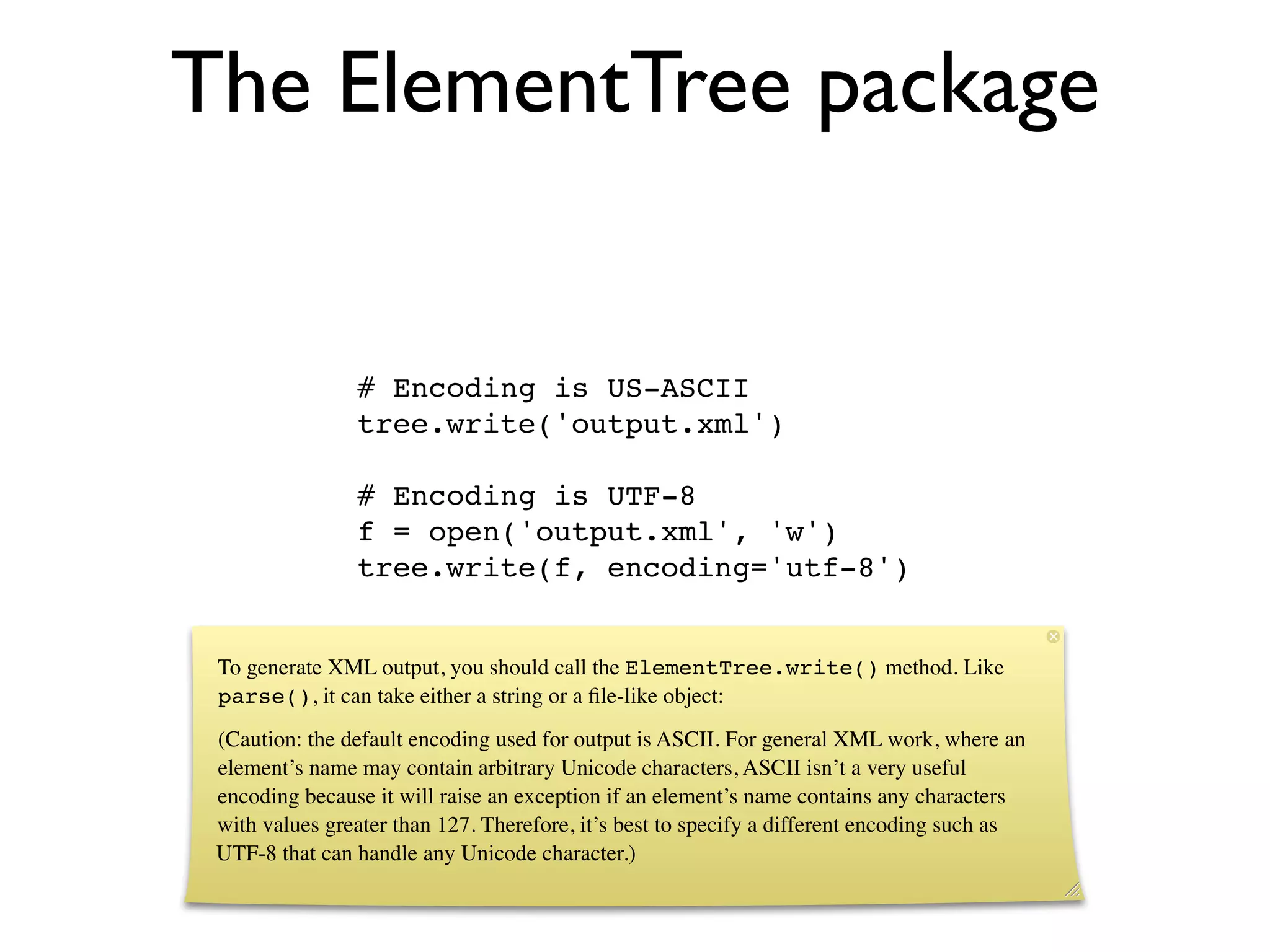 The ElementTree package


                # Encoding is US-ASCII
                tree.write('output.xml')

                # Encoding is UTF-8
                f = open('output.xml', 'w')
                tree.write(f, encoding='utf-8')


 To generate XML output, you should call the ElementTree.write() method. Like
 parse(), it can take either a string or a ﬁle-like object:
 (Caution: the default encoding used for output is ASCII. For general XML work, where an
 element’s name may contain arbitrary Unicode characters, ASCII isn’t a very useful
 encoding because it will raise an exception if an element’s name contains any characters
 with values greater than 127. Therefore, it’s best to specify a different encoding such as
 UTF-8 that can handle any Unicode character.)
 