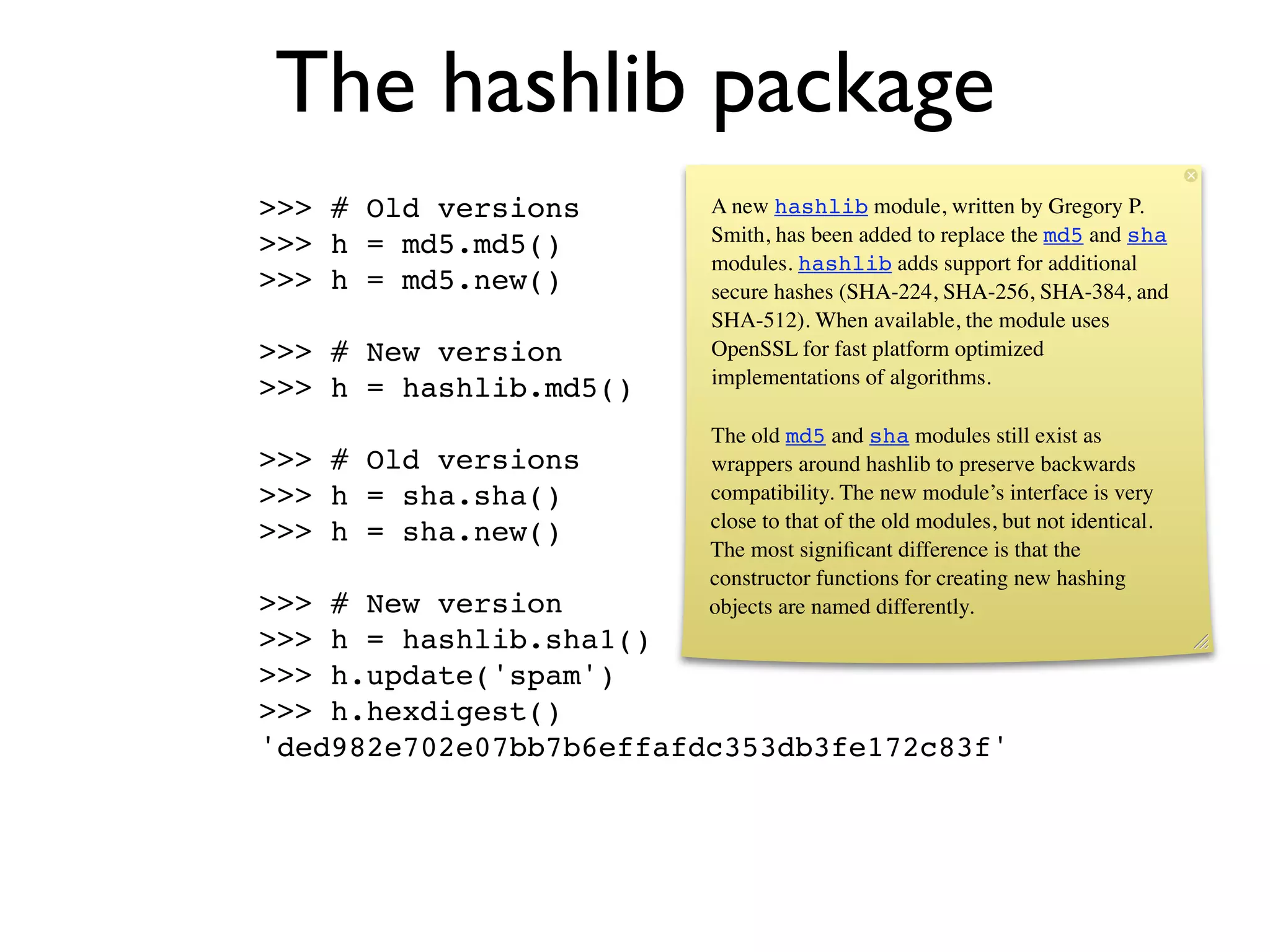 The hashlib package
>>> # Old versions       A new hashlib module, written by Gregory P.
                         Smith, has been added to replace the md5 and sha
>>> h = md5.md5()
                         modules. hashlib adds support for additional
>>> h = md5.new()        secure hashes (SHA-224, SHA-256, SHA-384, and
                         SHA-512). When available, the module uses
>>> # New version        OpenSSL for fast platform optimized
                         implementations of algorithms.
>>> h = hashlib.md5()
                         The old md5 and sha modules still exist as
>>> # Old versions       wrappers around hashlib to preserve backwards
>>> h = sha.sha()        compatibility. The new module’s interface is very
                         close to that of the old modules, but not identical.
>>> h = sha.new()
                         The most signiﬁcant difference is that the
                         constructor functions for creating new hashing
>>> # New version        objects are named differently.
>>> h = hashlib.sha1()
>>> h.update('spam')
>>> h.hexdigest()
'ded982e702e07bb7b6effafdc353db3fe172c83f'
 
