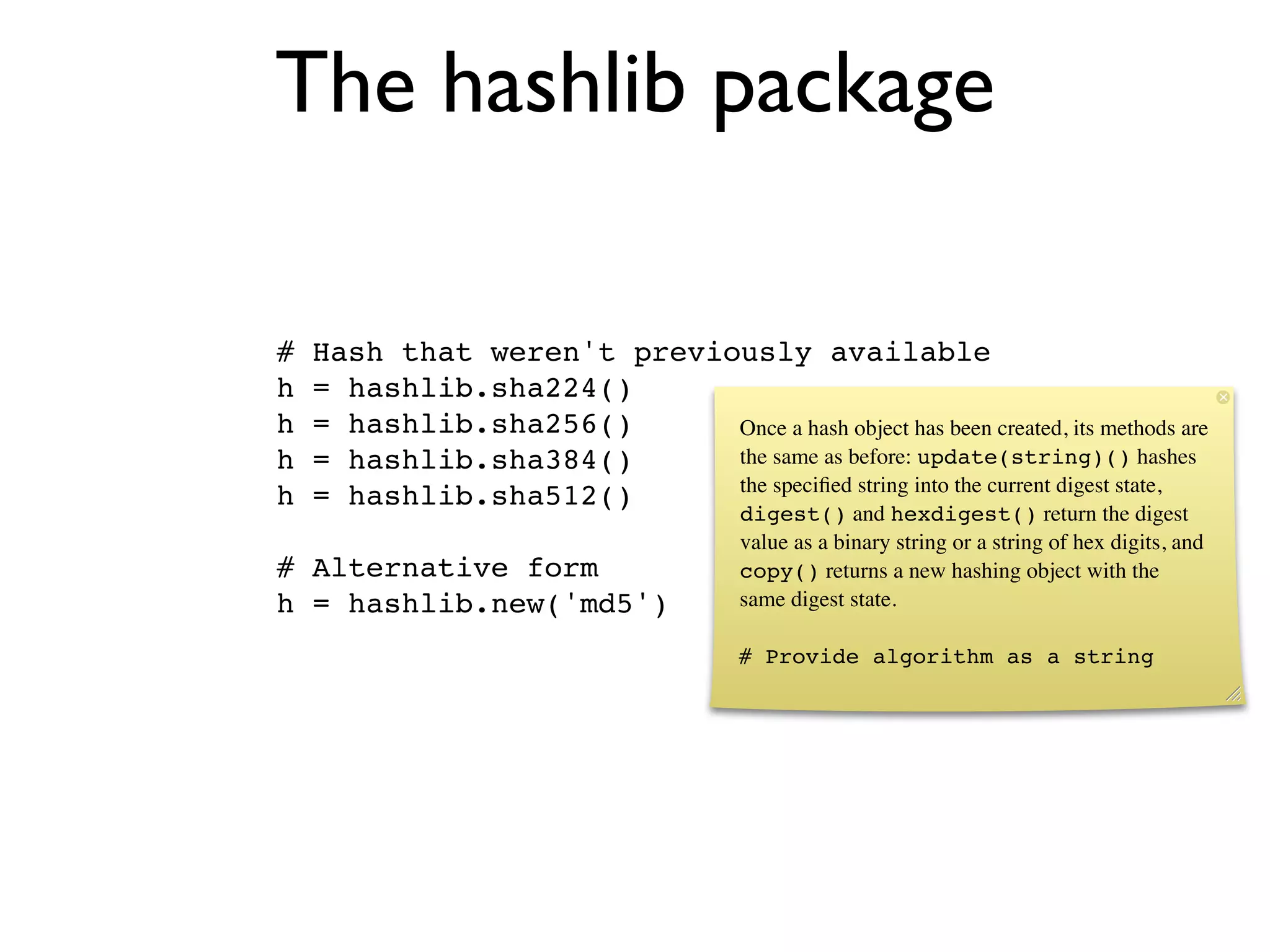 The hashlib package

#   Hash that weren't previously available
h   = hashlib.sha224()
h   = hashlib.sha256()      Once a hash object has been created, its methods are
h   = hashlib.sha384()      the same as before: update(string)() hashes
                            the speciﬁed string into the current digest state,
h   = hashlib.sha512()
                                        digest() and hexdigest() return the digest
                                        value as a binary string or a string of hex digits, and
# Alternative form                      copy() returns a new hashing object with the
h = hashlib.new('md5')                  same digest state.

                                        # Provide algorithm as a string
 