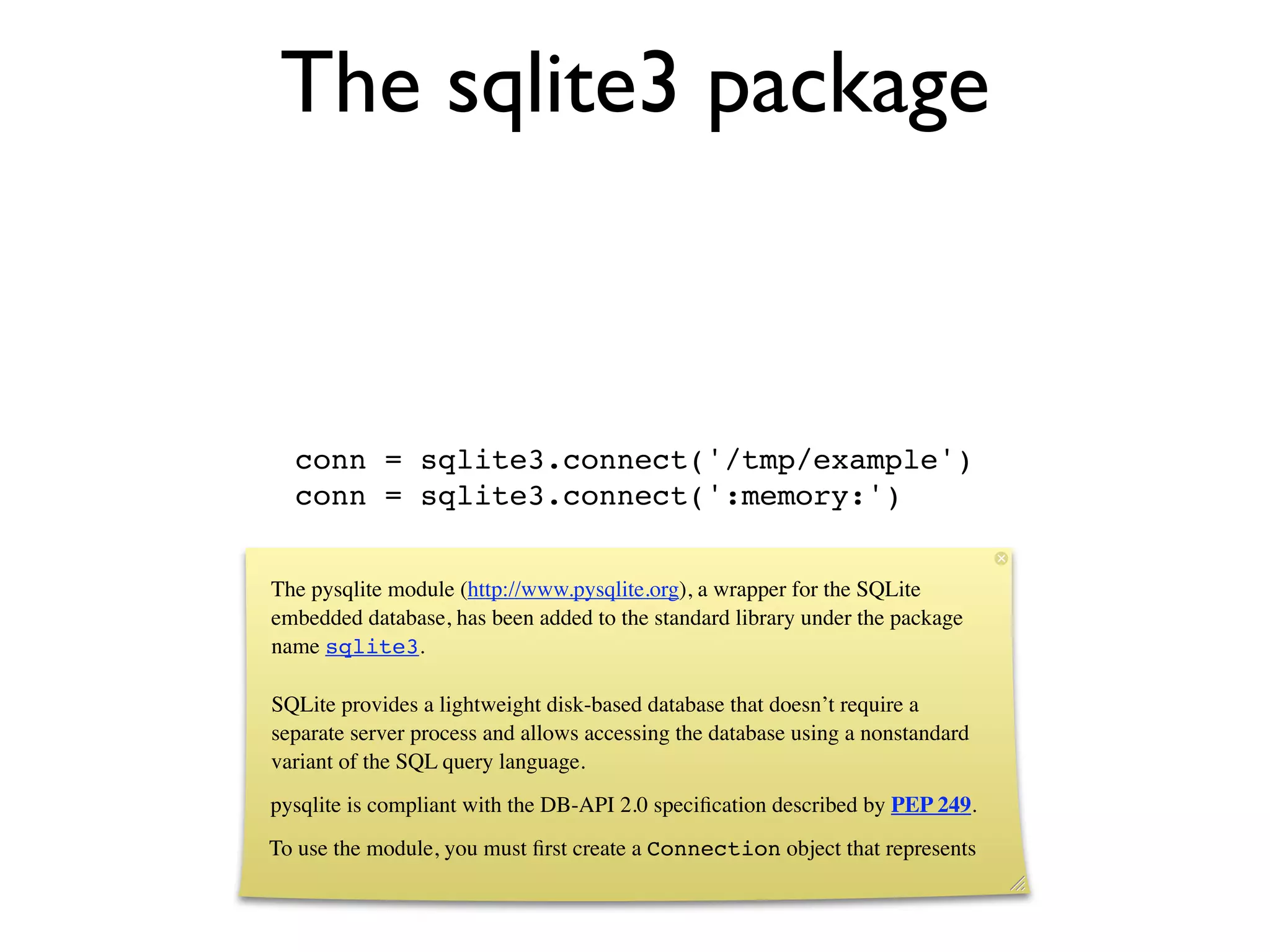 The sqlite3 package



  conn = sqlite3.connect('/tmp/example')
  conn = sqlite3.connect(':memory:')


The pysqlite module (http://www.pysqlite.org), a wrapper for the SQLite
embedded database, has been added to the standard library under the package
name sqlite3.

SQLite provides a lightweight disk-based database that doesn’t require a
separate server process and allows accessing the database using a nonstandard
variant of the SQL query language.
pysqlite is compliant with the DB-API 2.0 speciﬁcation described by PEP 249.
To use the module, you must ﬁrst create a Connection object that represents
 