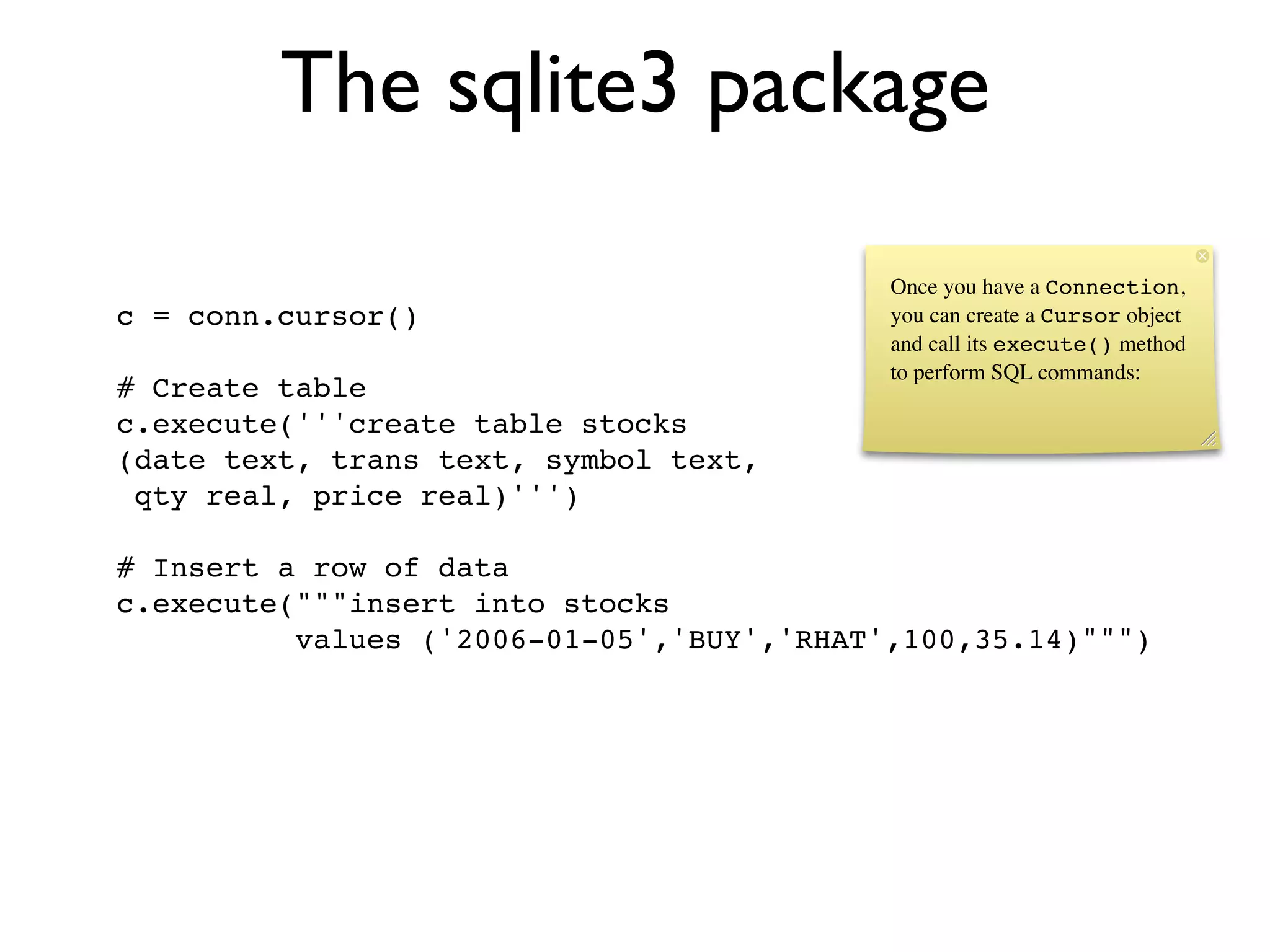 The sqlite3 package

                                           Once you have a Connection,
c = conn.cursor()                          you can create a Cursor object
                                           and call its execute() method
                                           to perform SQL commands:
# Create table
c.execute('''create table stocks
(date text, trans text, symbol text,
 qty real, price real)''')

# Insert a row of data
c.execute("""insert into stocks
          values ('2006-01-05','BUY','RHAT',100,35.14)""")
 