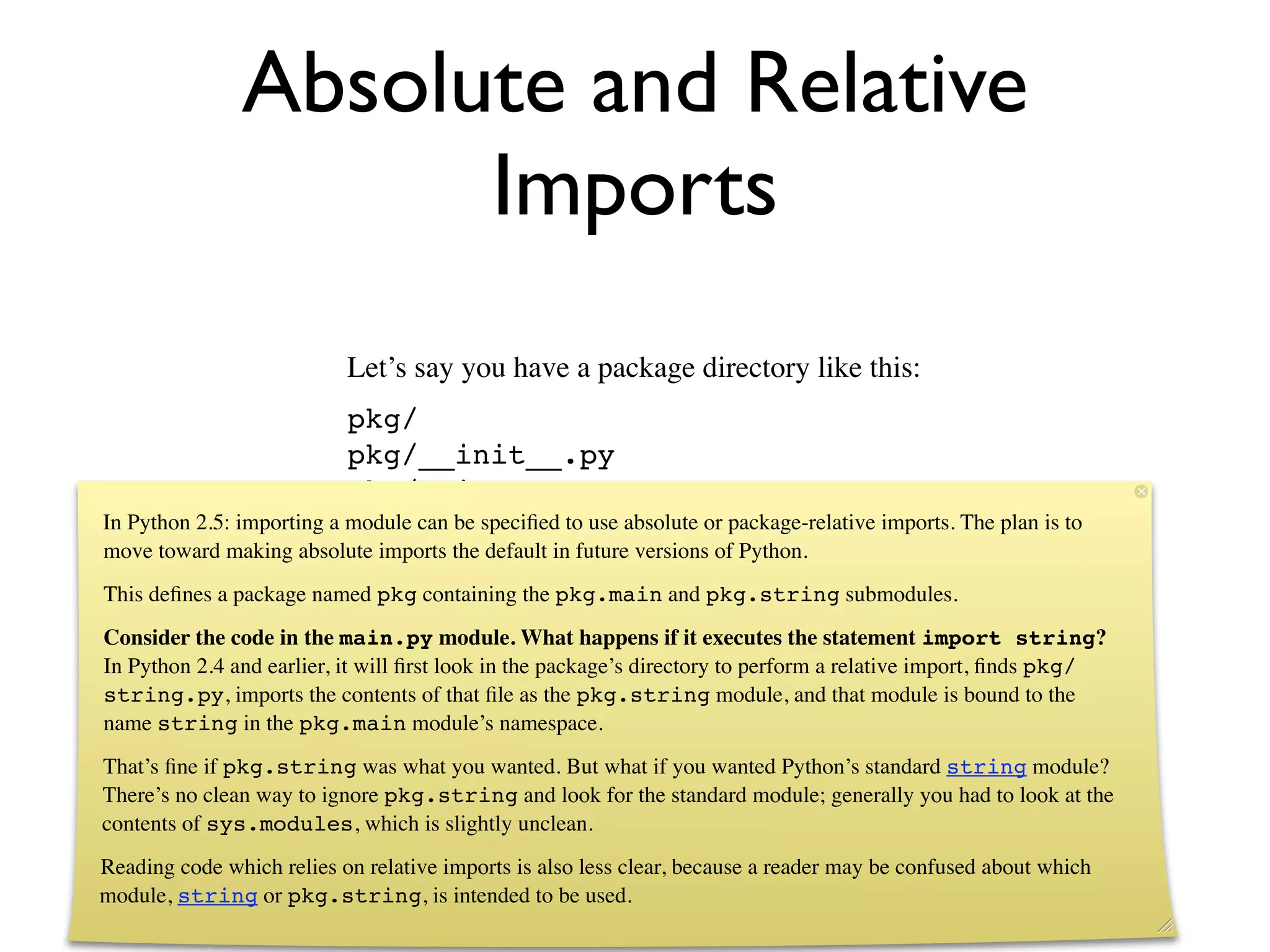 Absolute and Relative
                     Imports
                           Let’s say you have a package directory like this:
                           pkg/
                           pkg/__init__.py
                           pkg/main.py
In Python 2.5: importing a module can be speciﬁed to use absolute or package-relative imports. The plan is to
                           pkg/string.py
move toward making absolute imports the default in future versions of Python.
This deﬁnes a package named pkg containing the pkg.main and pkg.string submodules.
Consider the code in the main.py module. What happens if it executes the statement import string?
In Python 2.4 and earlier, it will ﬁrst look in the package’s directory to perform a relative import, ﬁnds pkg/
string.py, imports the contents of that ﬁle as the pkg.string module, and that module is bound to the
name string in the pkg.main module’s namespace.
That’s ﬁne if pkg.string was what you wanted. But what if you wanted Python’s standard string module?
There’s no clean way to ignore pkg.string and look for the standard module; generally you had to look at the
contents of sys.modules, which is slightly unclean.
Reading code which relies on relative imports is also less clear, because a reader may be confused about which
module, string or pkg.string, is intended to be used.
 