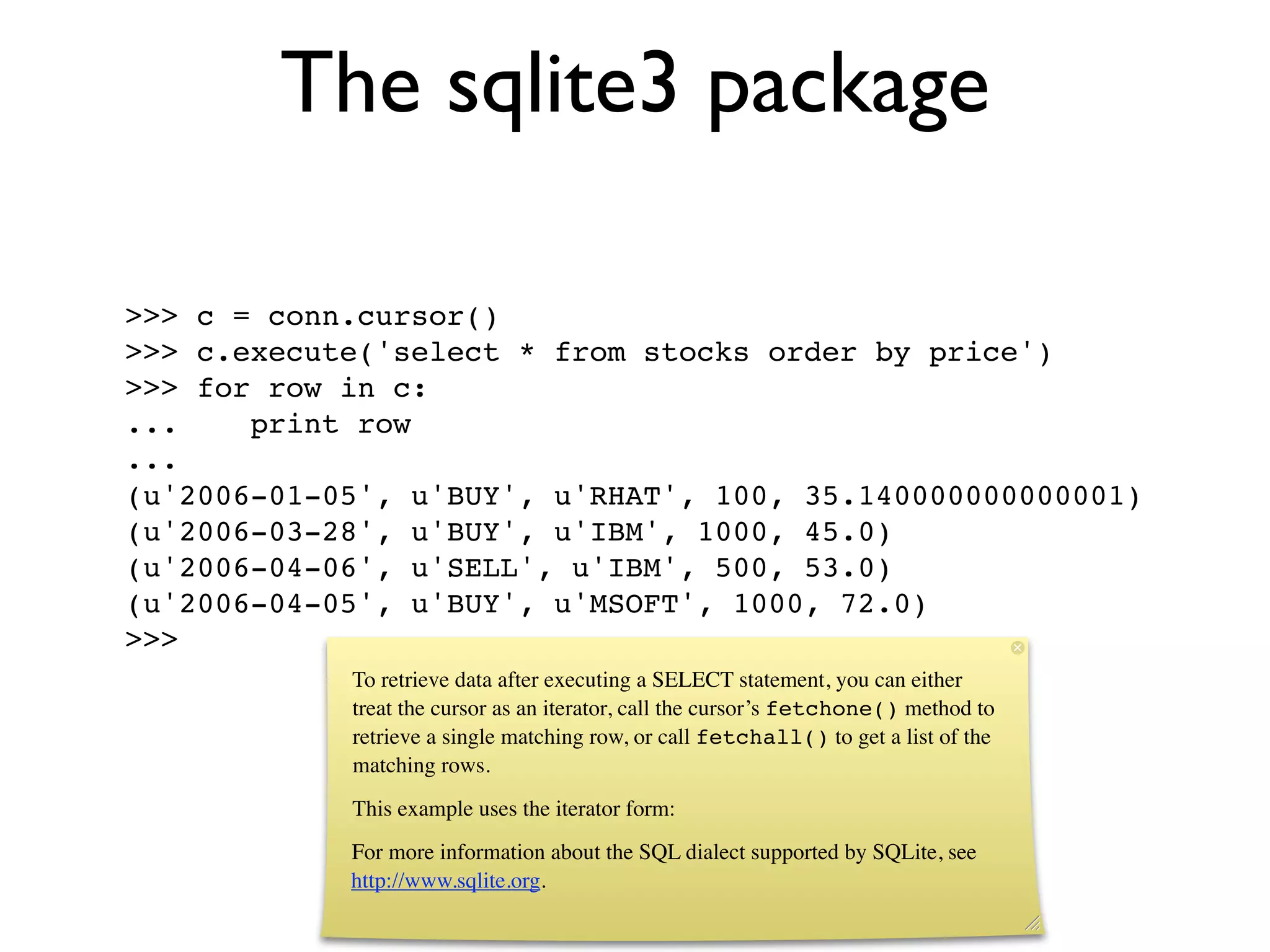 The sqlite3 package

>>> c = conn.cursor()
>>> c.execute('select * from stocks order by price')
>>> for row in c:
...    print row
...
(u'2006-01-05', u'BUY', u'RHAT', 100, 35.140000000000001)
(u'2006-03-28', u'BUY', u'IBM', 1000, 45.0)
(u'2006-04-06', u'SELL', u'IBM', 500, 53.0)
(u'2006-04-05', u'BUY', u'MSOFT', 1000, 72.0)
>>>
            To retrieve data after executing a SELECT statement, you can either
            treat the cursor as an iterator, call the cursor’s fetchone() method to
            retrieve a single matching row, or call fetchall() to get a list of the
            matching rows.
            This example uses the iterator form:
            For more information about the SQL dialect supported by SQLite, see
            http://www.sqlite.org.
 