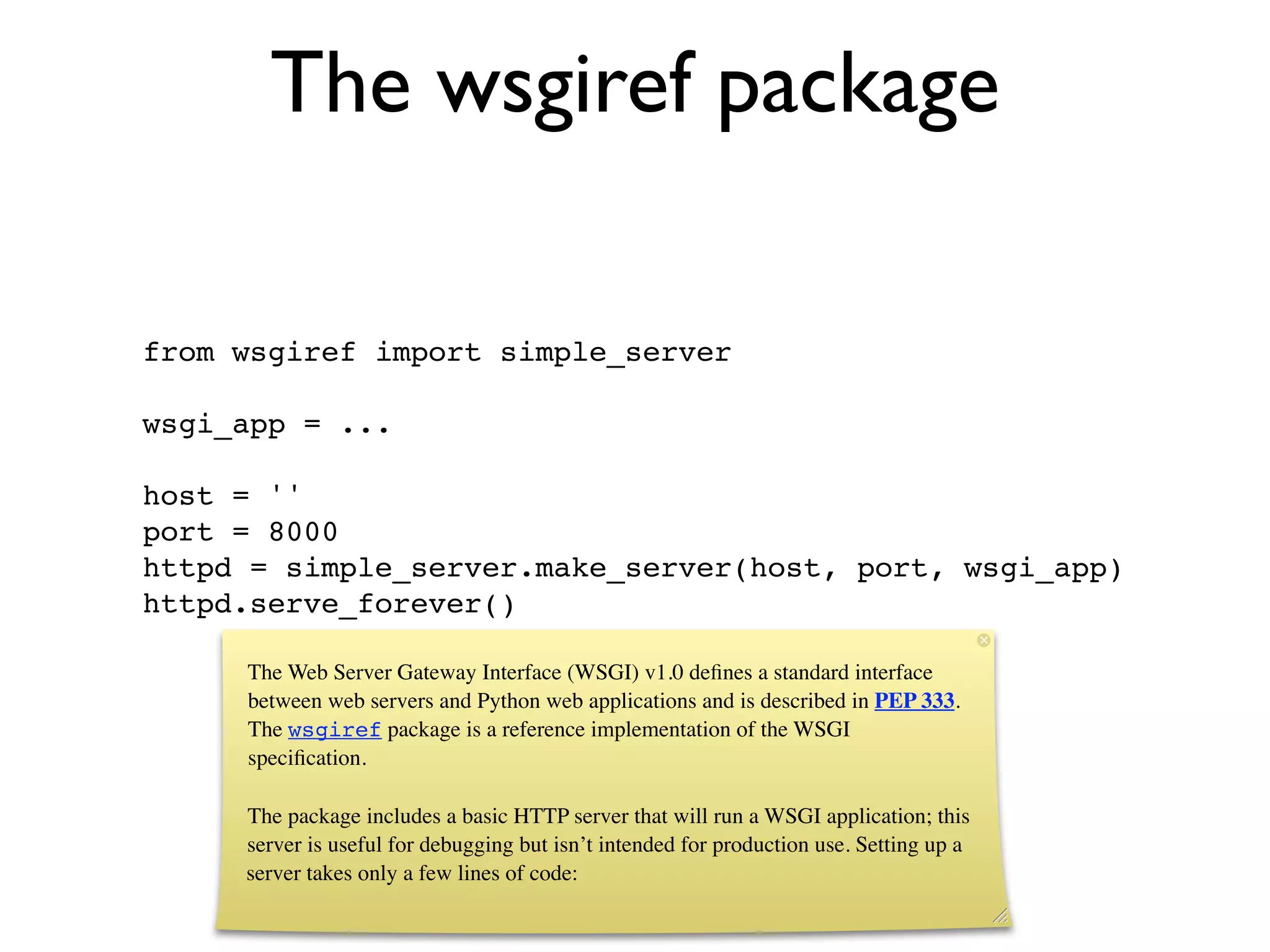 The wsgiref package

from wsgiref import simple_server

wsgi_app = ...

host = ''
port = 8000
httpd = simple_server.make_server(host, port, wsgi_app)
httpd.serve_forever()

     The Web Server Gateway Interface (WSGI) v1.0 deﬁnes a standard interface
     between web servers and Python web applications and is described in PEP 333.
     The wsgiref package is a reference implementation of the WSGI
     speciﬁcation.

     The package includes a basic HTTP server that will run a WSGI application; this
     server is useful for debugging but isn’t intended for production use. Setting up a
     server takes only a few lines of code:
 