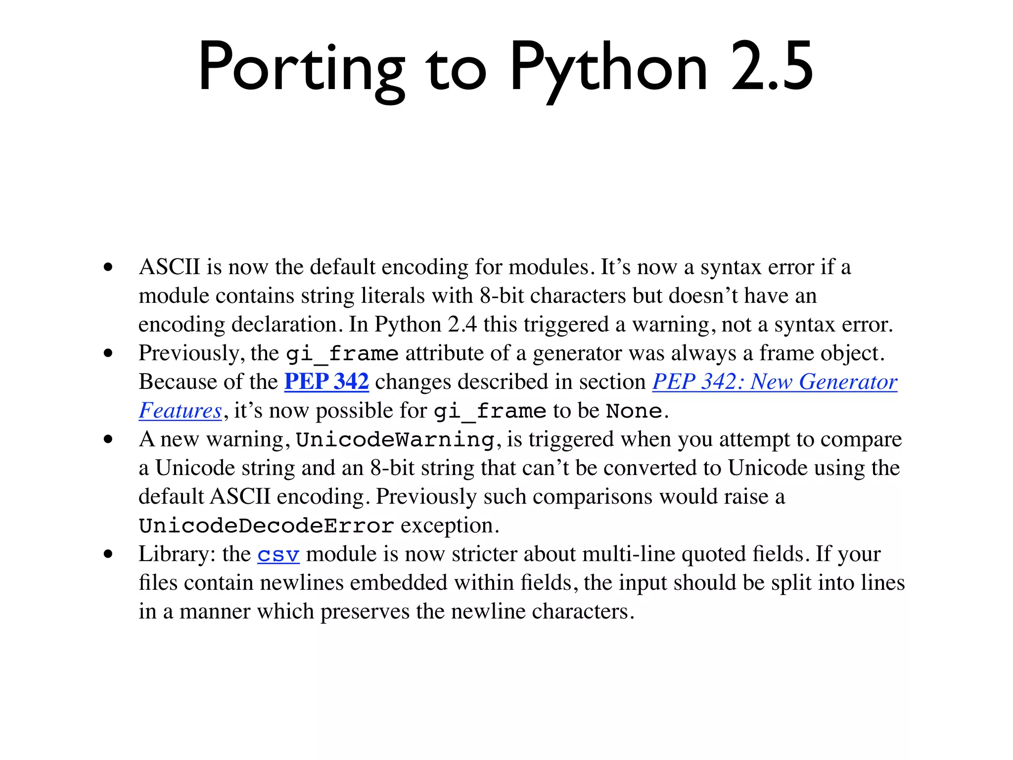 Porting to Python 2.5

• ASCII is now the default encoding for modules. It’s now a syntax error if a
    module contains string literals with 8-bit characters but doesn’t have an
    encoding declaration. In Python 2.4 this triggered a warning, not a syntax error.
•   Previously, the gi_frame attribute of a generator was always a frame object.
    Because of the PEP 342 changes described in section PEP 342: New Generator
    Features, it’s now possible for gi_frame to be None.
•   A new warning, UnicodeWarning, is triggered when you attempt to compare
    a Unicode string and an 8-bit string that can’t be converted to Unicode using the
    default ASCII encoding. Previously such comparisons would raise a
    UnicodeDecodeError exception.
•   Library: the csv module is now stricter about multi-line quoted ﬁelds. If your
    ﬁles contain newlines embedded within ﬁelds, the input should be split into lines
    in a manner which preserves the newline characters.
 