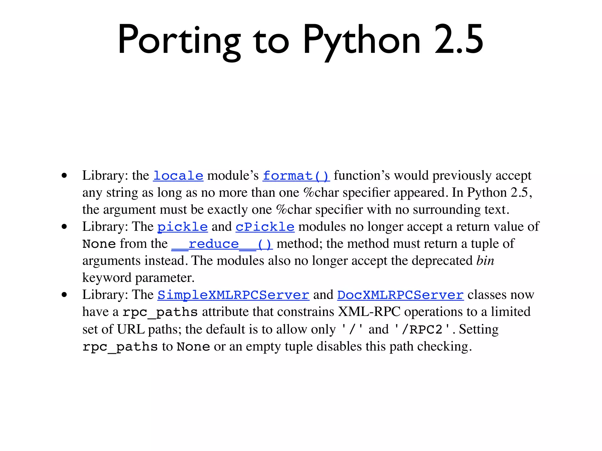 Porting to Python 2.5


• Library: the locale module’s format() function’s would previously accept
    any string as long as no more than one %char speciﬁer appeared. In Python 2.5,
    the argument must be exactly one %char speciﬁer with no surrounding text.
•   Library: The pickle and cPickle modules no longer accept a return value of
    None from the __reduce__() method; the method must return a tuple of
    arguments instead. The modules also no longer accept the deprecated bin
    keyword parameter.
•   Library: The SimpleXMLRPCServer and DocXMLRPCServer classes now
    have a rpc_paths attribute that constrains XML-RPC operations to a limited
    set of URL paths; the default is to allow only '/' and '/RPC2'. Setting
    rpc_paths to None or an empty tuple disables this path checking.
 