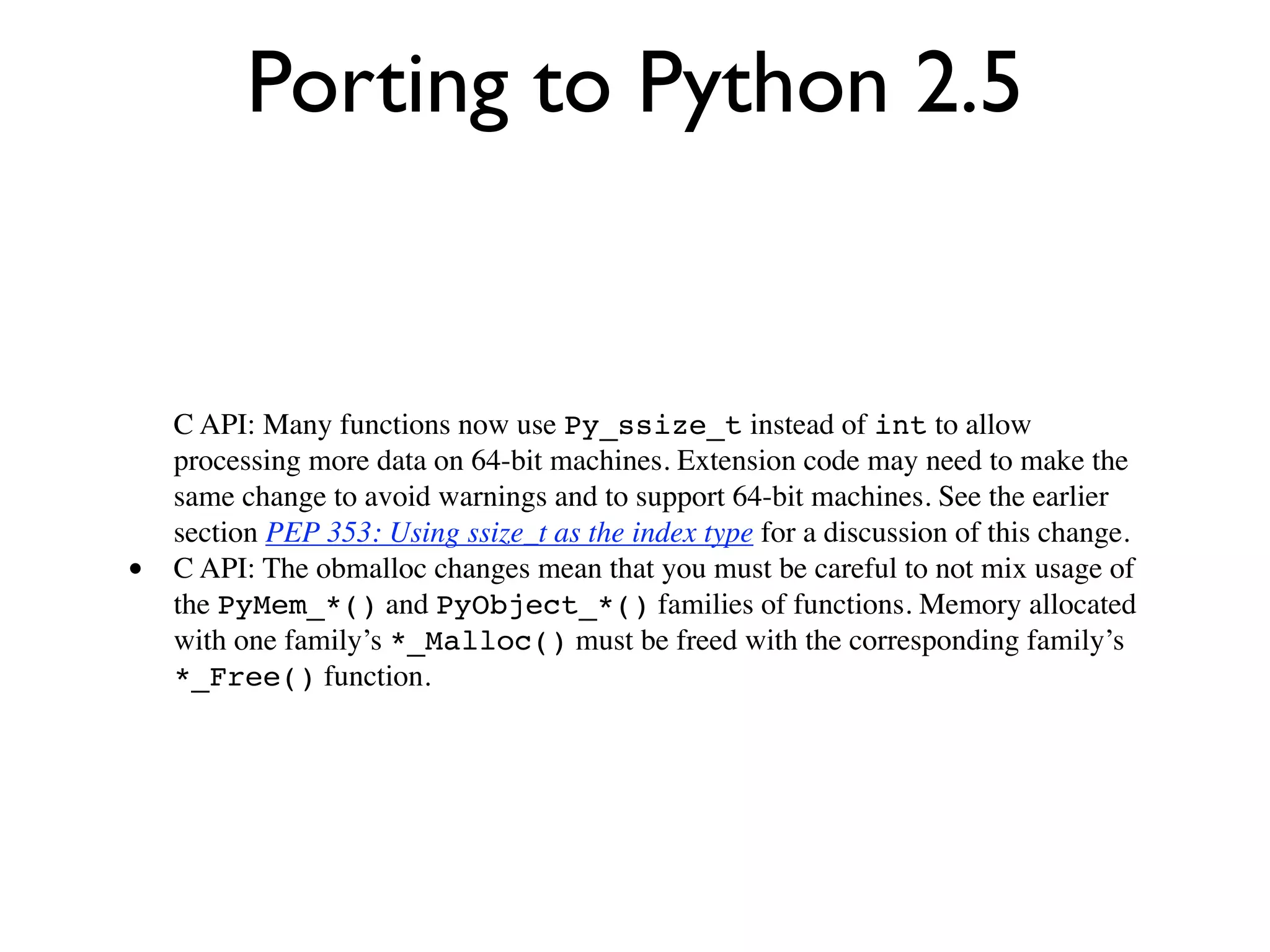 Porting to Python 2.5


    C API: Many functions now use Py_ssize_t instead of int to allow
    processing more data on 64-bit machines. Extension code may need to make the
    same change to avoid warnings and to support 64-bit machines. See the earlier
    section PEP 353: Using ssize_t as the index type for a discussion of this change.
•   C API: The obmalloc changes mean that you must be careful to not mix usage of
    the PyMem_*() and PyObject_*() families of functions. Memory allocated
    with one family’s *_Malloc() must be freed with the corresponding family’s
    *_Free() function.
 