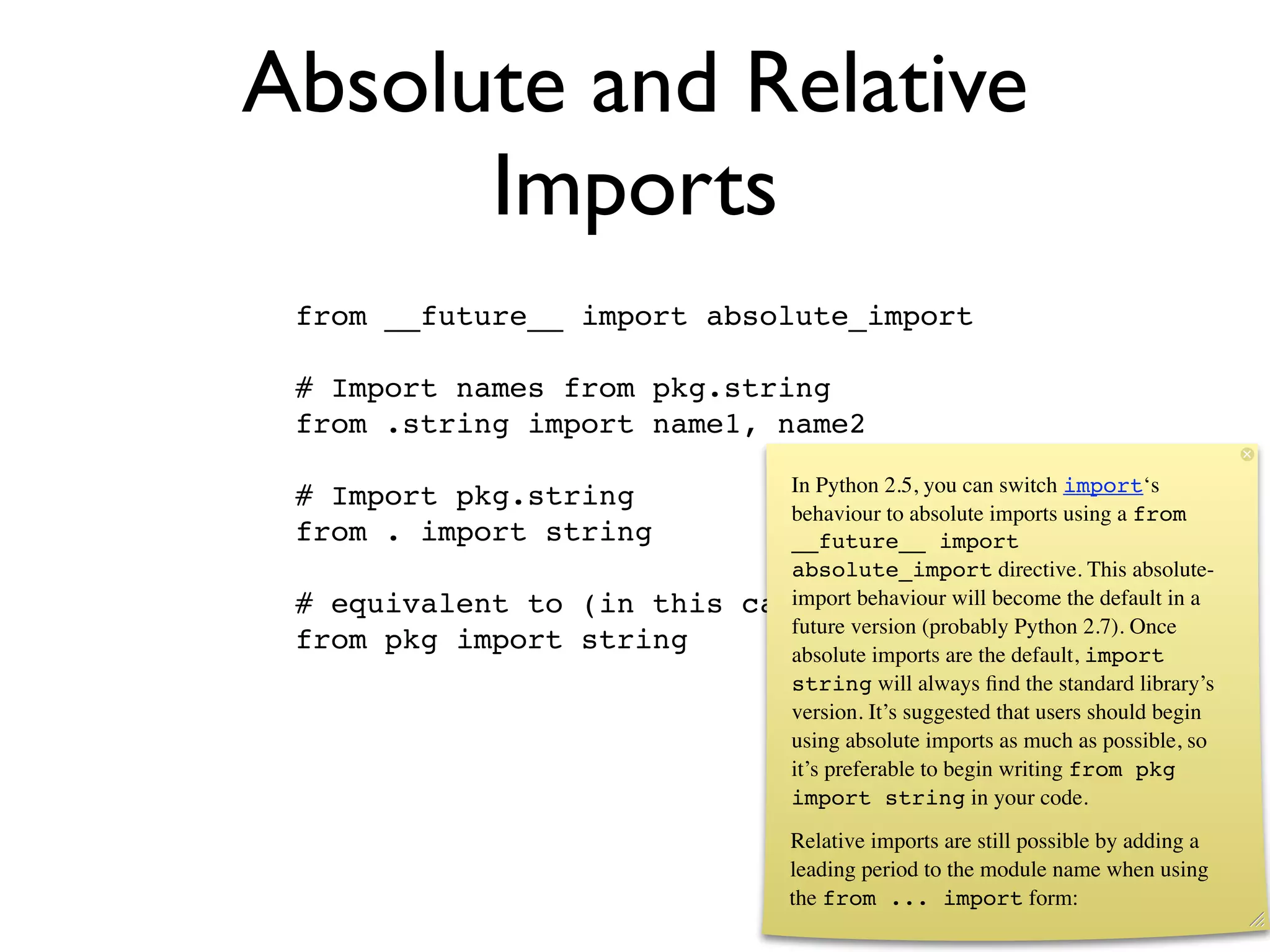 Absolute and Relative
      Imports
 from __future__ import absolute_import

 # Import names from pkg.string
 from .string import name1, name2

                               In Python 2.5, you can switch import‘s
 # Import pkg.string
                               behaviour to absolute imports using a from
 from . import string          __future__ import
                               absolute_import directive. This absolute-
 # equivalent to (in this   case) behaviour will become the default in a
                               import
                               future version (probably Python 2.7). Once
 from pkg import string        absolute imports are the default, import
                               string will always ﬁnd the standard library’s
                               version. It’s suggested that users should begin
                               using absolute imports as much as possible, so
                               it’s preferable to begin writing from pkg
                               import string in your code.
                                 Relative imports are still possible by adding a
                                 leading period to the module name when using
                                 the from ... import form:
 