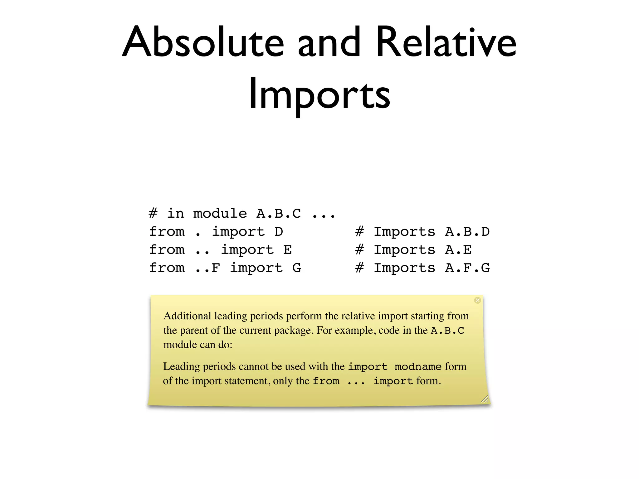 Absolute and Relative
      Imports

 # in   module A.B.C ...
 from   . import D                          # Imports A.B.D
 from   .. import E                         # Imports A.E
 from   ..F import G                        # Imports A.F.G


  Additional leading periods perform the relative import starting from
  the parent of the current package. For example, code in the A.B.C
  module can do:
  Leading periods cannot be used with the import modname form
  of the import statement, only the from ... import form.
 