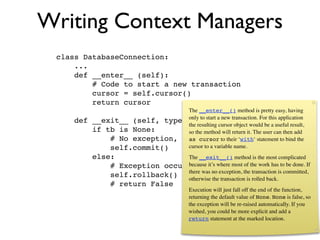 Writing Context Managers
 class DatabaseConnection:
     ...
     def __enter__ (self):
         # Code to start a new transaction
         cursor = self.cursor()
         return cursor
                                 The __enter__() method is pretty easy, having
     def   __exit__ (self, type, only to start a new transaction. For this application
                                  value, tb):
                                 the resulting cursor object would be a useful result,
           if tb is None:        so the method will return it. The user can then add
               # No exception, so commit their ‘with‘ statement to bind the
                                 as cursor to
               self.commit()     cursor to a variable name.
           else:                The __exit__() method is the most complicated
               # Exception occurred, it’s where most of the work has to be done. If
                                because so rollback.
               self.rollback() otherwise no exception, the rolled back.is committed,
                                there was
                                          the transaction is
                                                             transaction

               # return False
                                             Execution will just fall off the end of the function,
                                             returning the default value of None. None is false, so
                                             the exception will be re-raised automatically. If you
                                             wished, you could be more explicit and add a
                                             return statement at the marked location.
 
