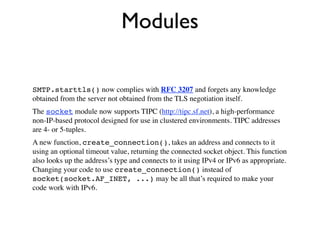 Modules

SMTP.starttls() now complies with RFC 3207 and forgets any knowledge
obtained from the server not obtained from the TLS negotiation itself.
The socket module now supports TIPC (http://tipc.sf.net), a high-performance
non-IP-based protocol designed for use in clustered environments. TIPC addresses
are 4- or 5-tuples.
A new function, create_connection(), takes an address and connects to it
using an optional timeout value, returning the connected socket object. This function
also looks up the address’s type and connects to it using IPv4 or IPv6 as appropriate.
Changing your code to use create_connection() instead of
socket(socket.AF_INET, ...) may be all that’s required to make your
code work with IPv6.
 